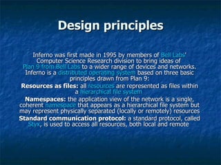 Design principles Inferno was first made in 1995 by members of  Bell Labs ' Computer Science Research division to bring ideas of  Plan 9 from Bell Labs  to a wider range of devices and networks. Inferno is a  distributed operating system  based on three basic principles drawn from Plan 9: Resources as files:  all  resources  are represented as files within a  hierarchical   file system   Namespaces:  the application view of the network is a single, coherent  namespace  that appears as a hierarchical file system but may represent physically separated (locally or remotely) resources  Standard communication protocol:  a standard protocol, called  Styx , is used to access all resources, both local and remote  