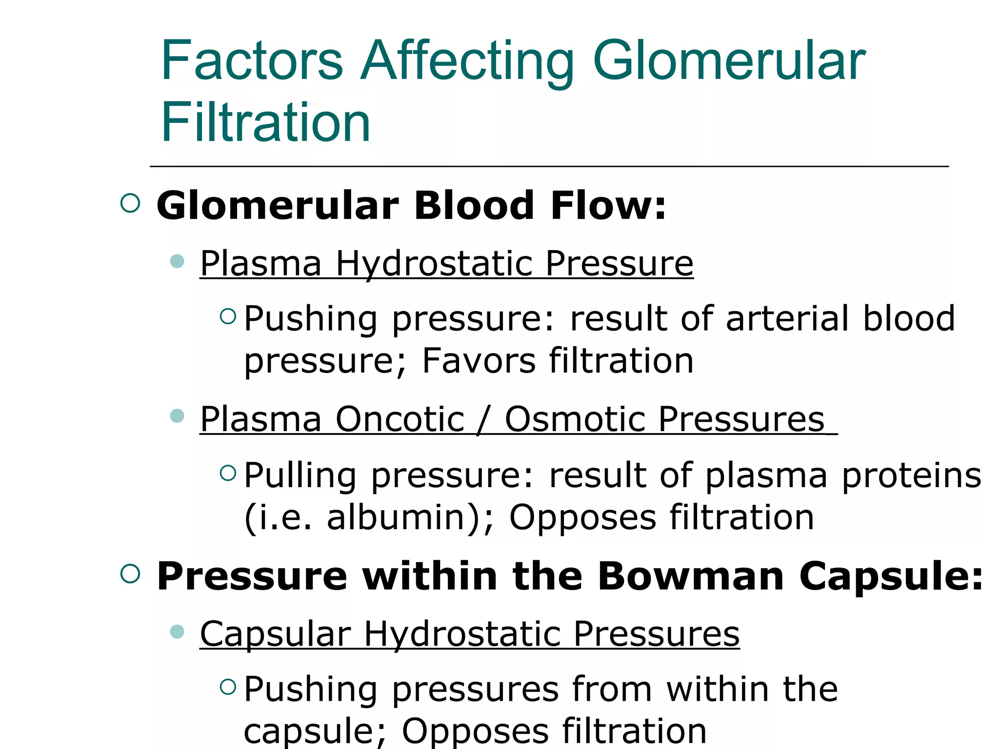 Factors Affecting Glomerular Filtration Glomerular Blood Flow: Plasma Hydrostatic Pressure Pushing pressure: result of arterial blood pressure; Favors filtration Plasma Oncotic / Osmotic Pressures   Pulling pressure: result of plasma proteins (i.e. albumin); Opposes filtration Pressure within the Bowman Capsule: Capsular Hydrostatic Pressures Pushing pressures from within the capsule; Opposes filtration 