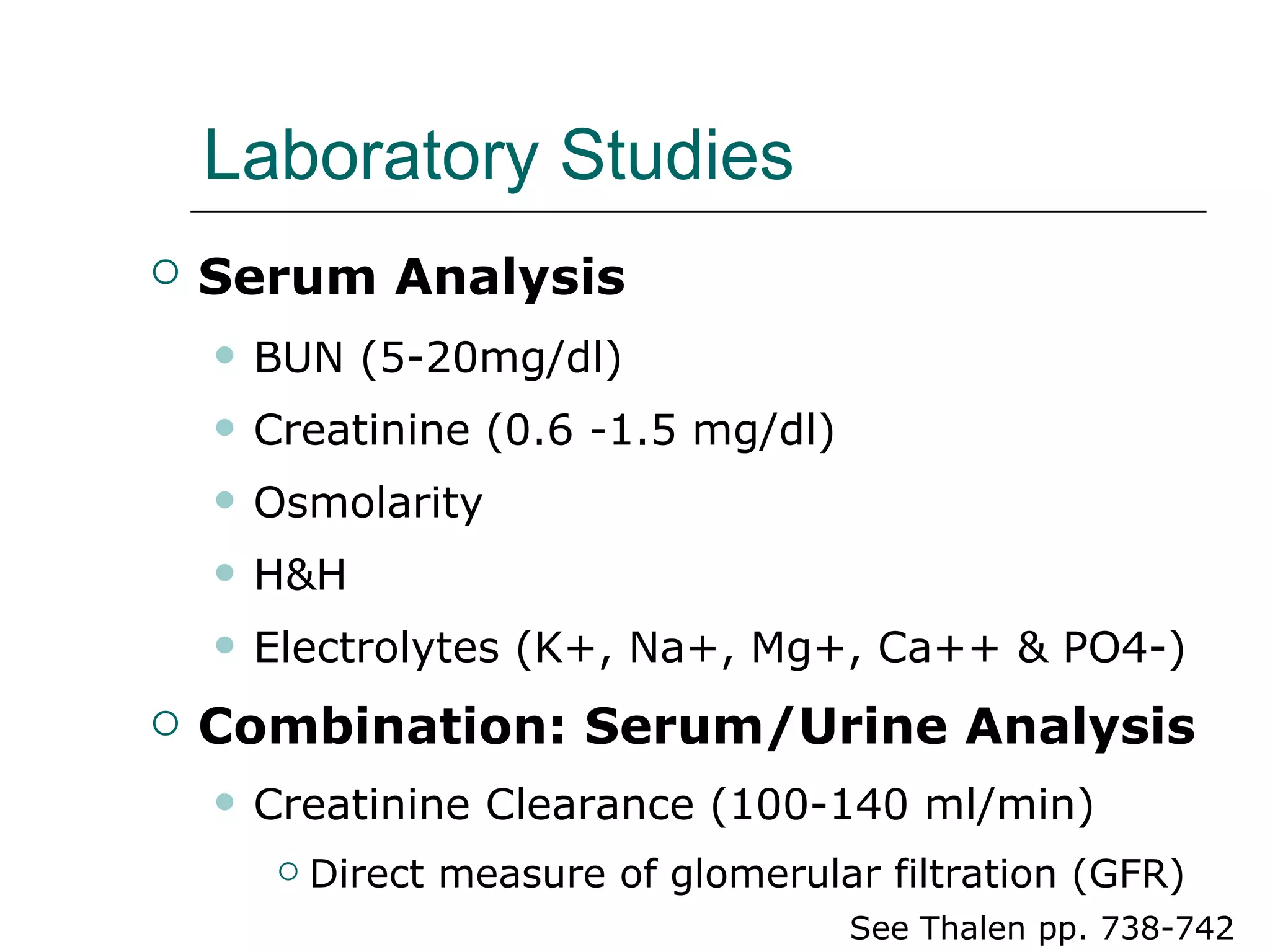 Laboratory Studies Serum Analysis   BUN (5-20mg/dl) Creatinine (0.6 -1.5 mg/dl) Osmolarity  H&H Electrolytes (K+, Na+, Mg+, Ca++ & PO4-) Combination: Serum/Urine Analysis   Creatinine Clearance (100-140 ml/min) Direct measure of glomerular filtration (GFR) See Thalen pp. 738-742  