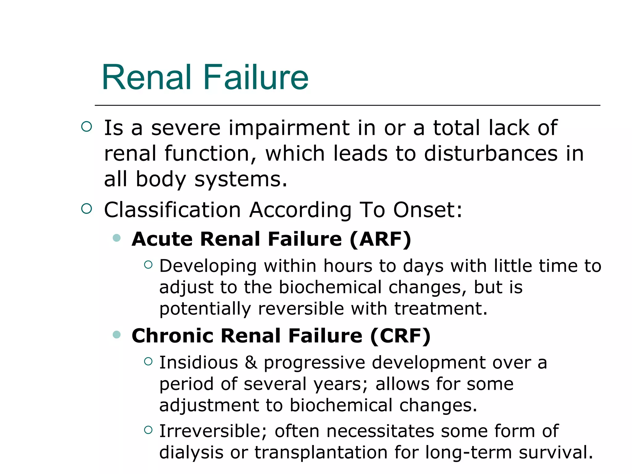 Renal Failure Is a severe impairment in or a total lack of renal function, which leads to disturbances in all body systems. Classification According To Onset:  Acute Renal Failure (ARF) Developing within hours to days with little time to adjust to the biochemical changes, but is potentially reversible with treatment.  Chronic Renal Failure (CRF) Insidious & progressive development over a period of several years; allows for some adjustment to biochemical changes. Irreversible; often necessitates some form of dialysis or transplantation for long-term survival. 