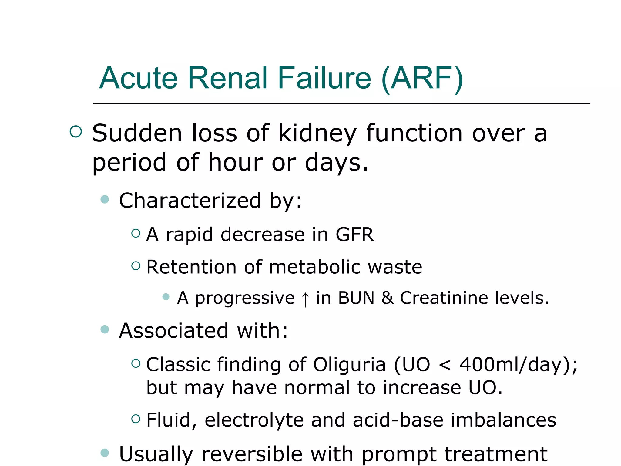 Acute Renal Failure (ARF) Sudden loss of kidney function over a period of hour or days. Characterized by:  A rapid decrease in GFR  Retention of metabolic waste A progressive ↑ in BUN & Creatinine levels. Associated with: Classic finding of Oliguria (UO < 400ml/day); but may have normal to increase UO.  Fluid, electrolyte and acid-base imbalances Usually reversible with prompt treatment 