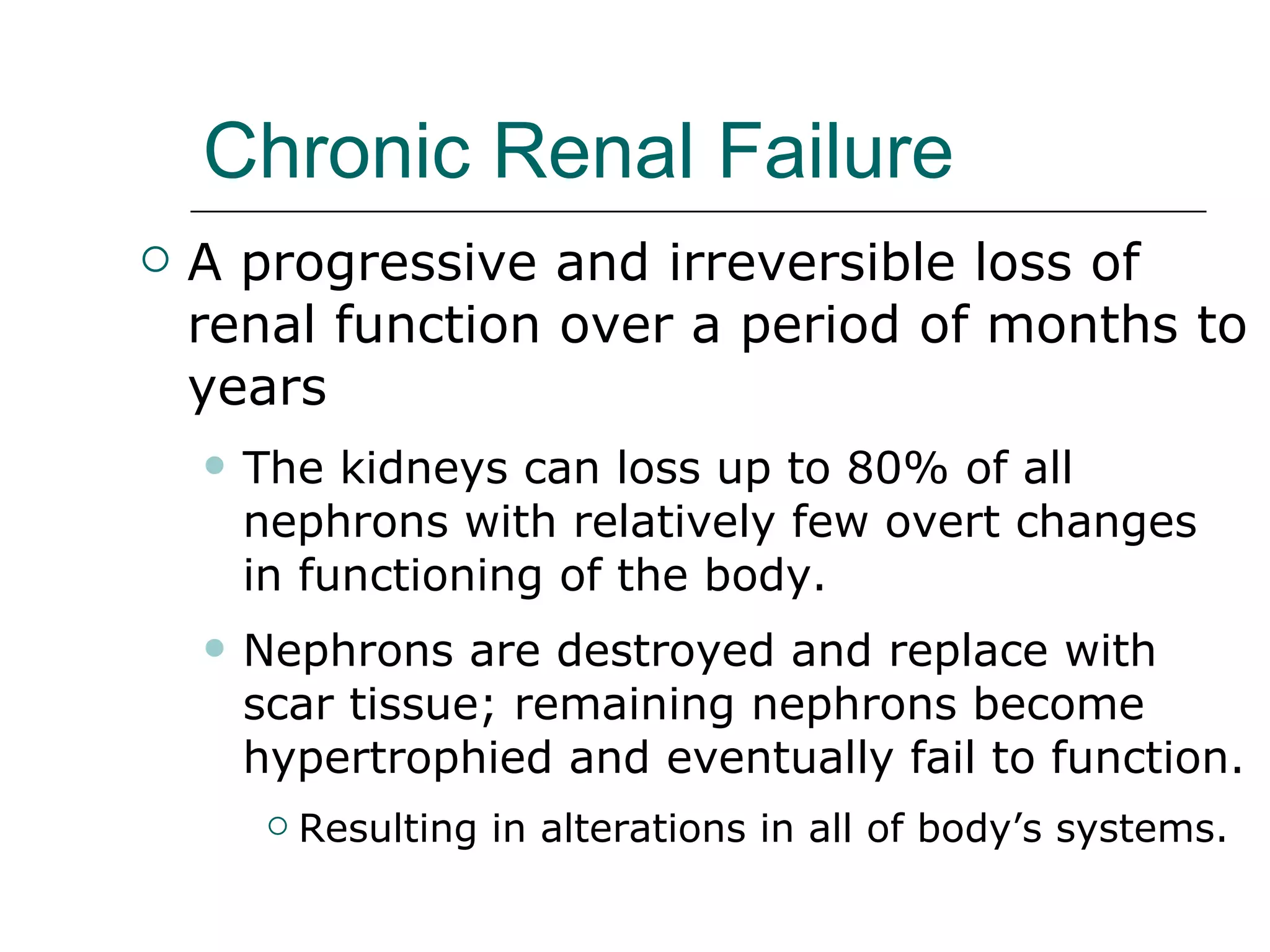 Chronic Renal Failure A progressive and irreversible loss of renal function over a period of months to years The kidneys can loss up to 80% of all nephrons with relatively few overt changes  in functioning of the body.  Nephrons are destroyed and replace with scar tissue; remaining nephrons become hypertrophied and eventually fail to function. Resulting in alterations in all of body’s systems. 