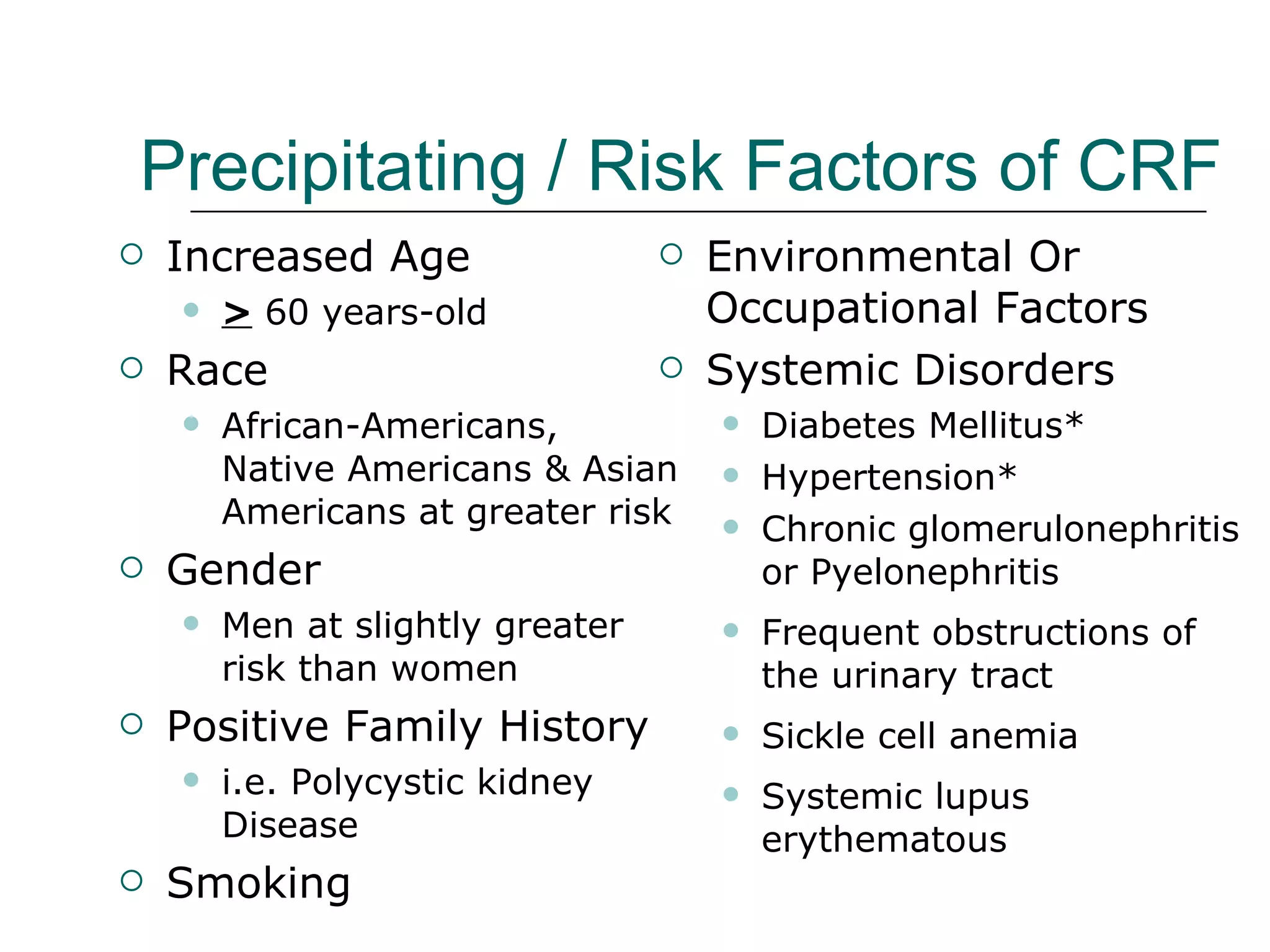 Precipitating / Risk Factors of CRF   Environmental Or  Occupational Factors Systemic Disorders Diabetes Mellitus* Hypertension* Chronic glomerulonephritis or Pyelonephritis Frequent obstructions of the urinary tract Sickle cell anemia Systemic lupus erythematous Increased Age  >  60 years-old Race African-Americans,  Native Americans & Asian Americans at greater risk Gender Men at slightly greater  risk than women Positive Family History i.e. Polycystic kidney Disease  Smoking 