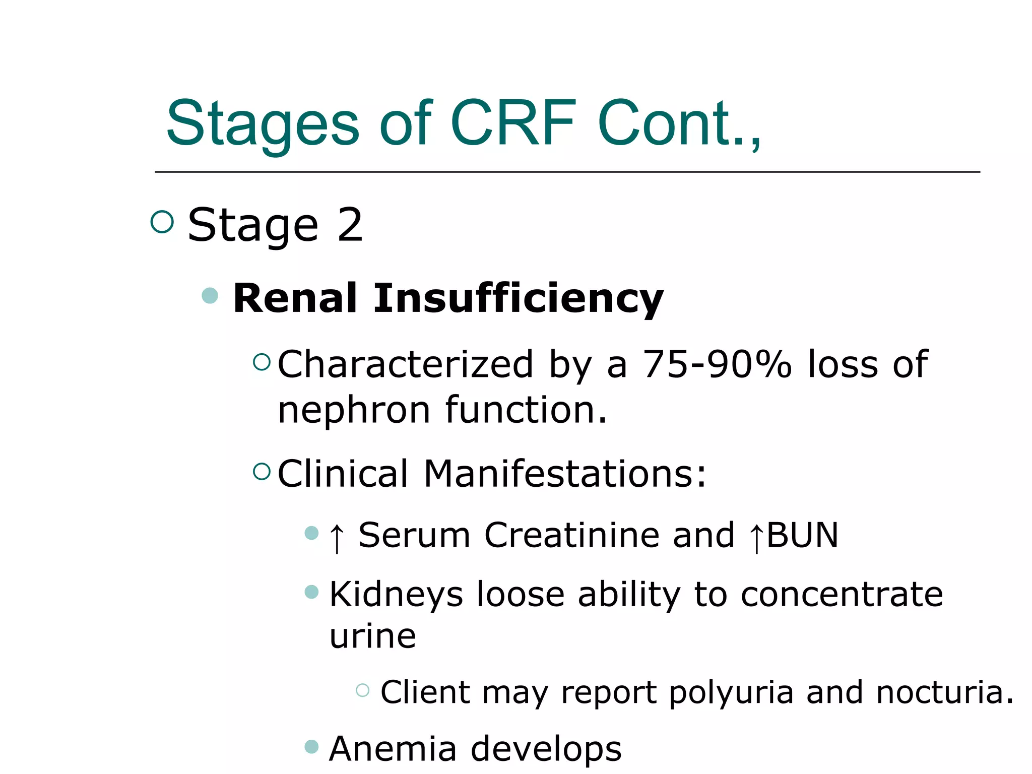 Stages of CRF Cont.,   Stage 2 Renal Insufficiency Characterized by a 75-90% loss of nephron function. Clinical Manifestations: ↑  Serum Creatinine and ↑BUN  Kidneys loose ability to concentrate urine Client may report polyuria and nocturia. Anemia develops 