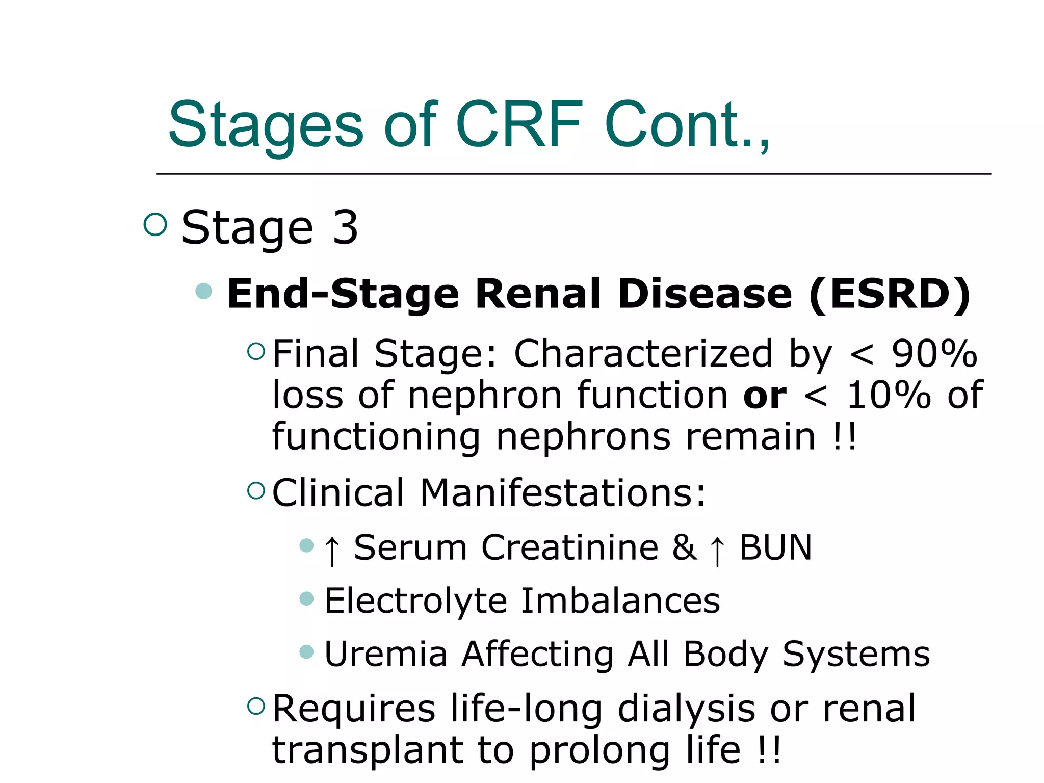 Stages of CRF Cont.,   Stage 3 End-Stage Renal Disease (ESRD) Final Stage: Characterized by < 90% loss of nephron function  or  < 10% of functioning nephrons remain !!  Clinical Manifestations:   ↑  Serum Creatinine & ↑ BUN  Electrolyte Imbalances Uremia Affecting All Body Systems Requires life-long dialysis or renal transplant to prolong life !!   