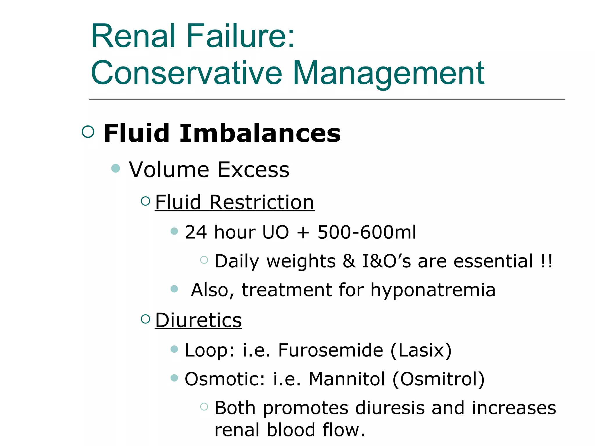 Renal Failure:  Conservative Management   Fluid Imbalances Volume Excess Fluid Restriction   24 hour UO + 500-600ml Daily weights & I&O’s are essential !! Also, treatment for hyponatremia Diuretics Loop: i.e. Furosemide (Lasix) Osmotic: i.e. Mannitol (Osmitrol) Both promotes diuresis and increases renal blood flow.  