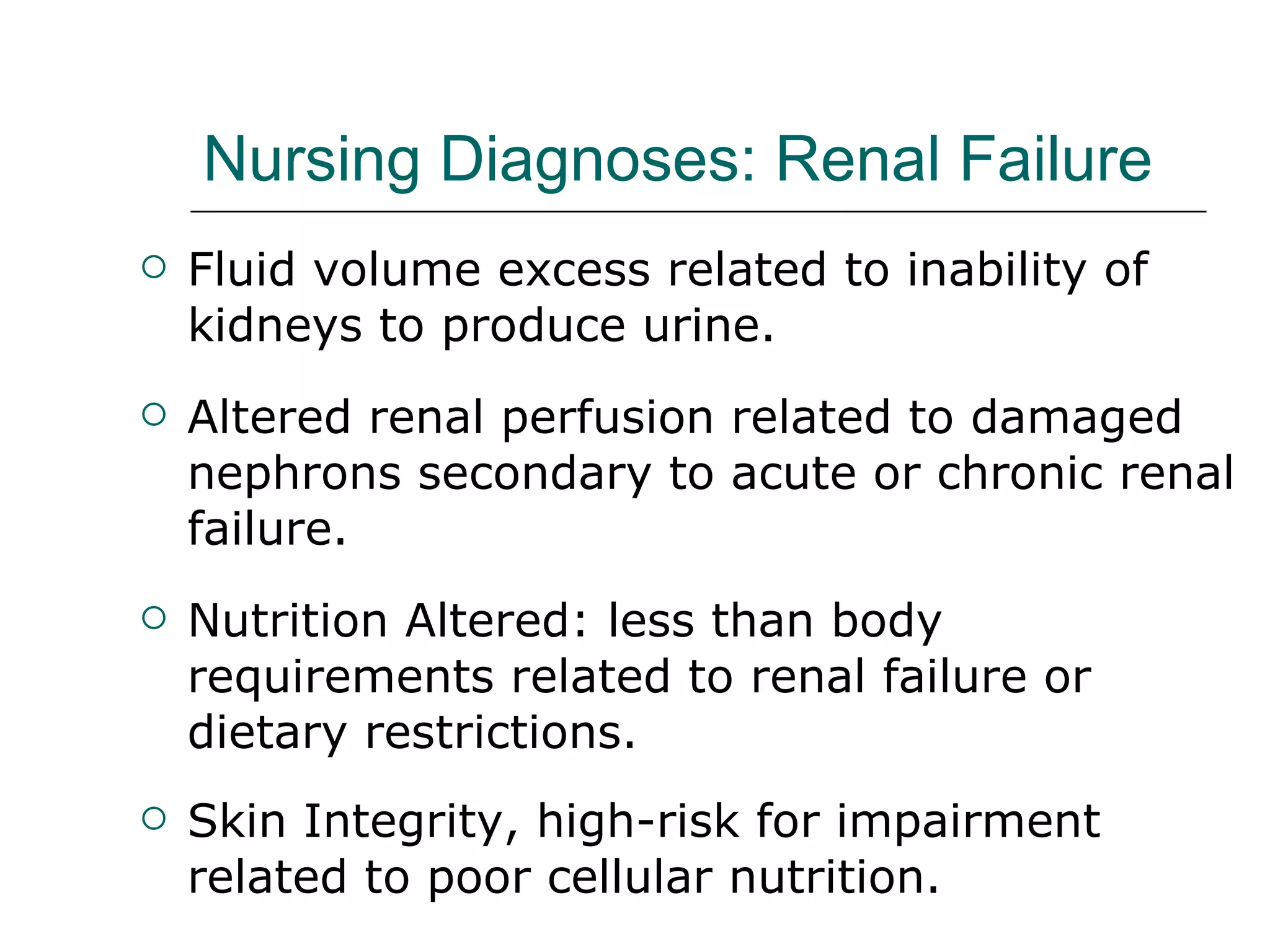 Nursing Diagnoses: Renal Failure Fluid volume excess related to inability of kidneys to produce urine. Altered renal perfusion related to damaged nephrons secondary to acute or chronic renal failure. Nutrition Altered: less than body requirements related to renal failure or dietary restrictions. Skin Integrity, high-risk for impairment related to poor cellular nutrition.  