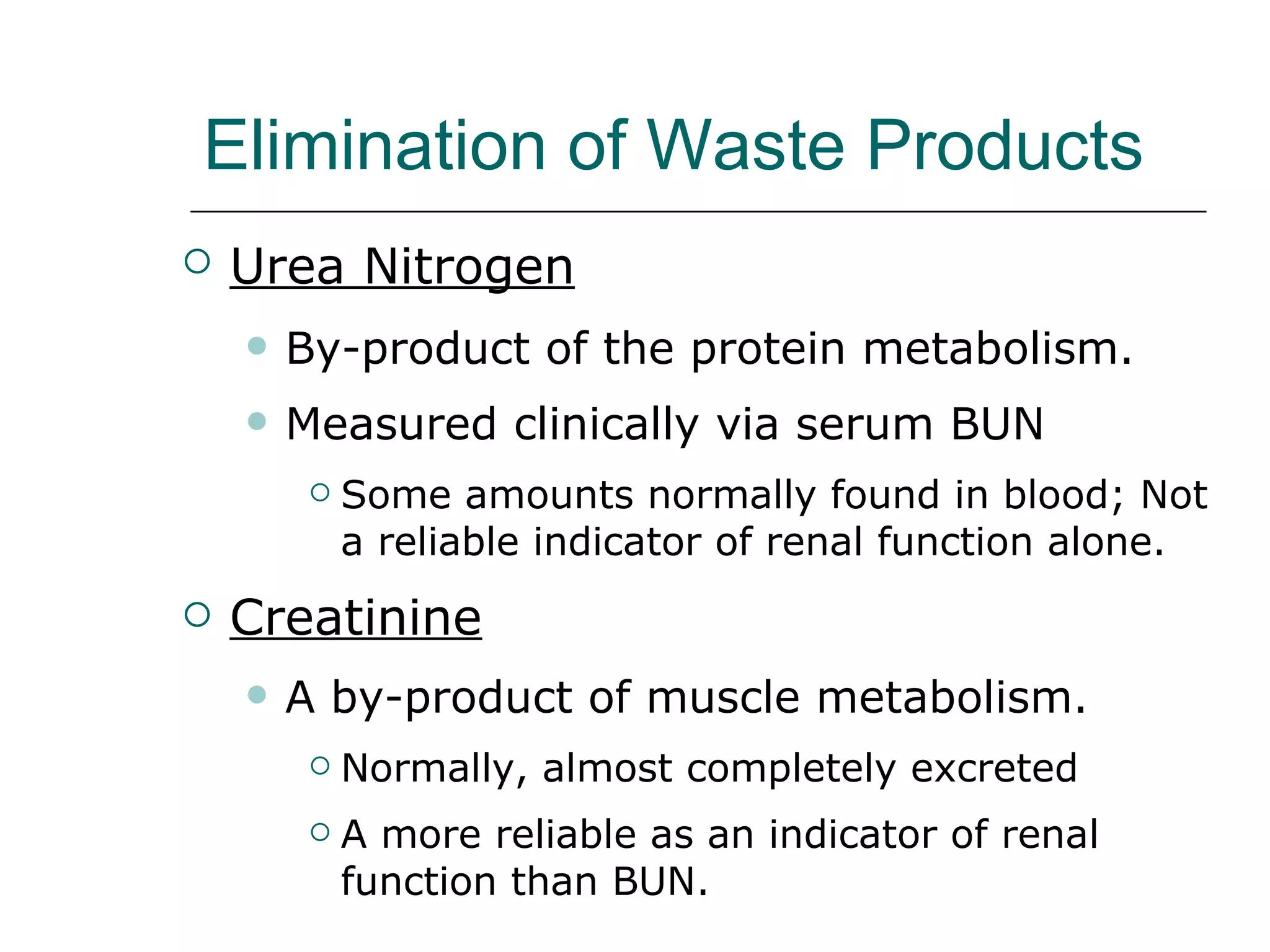Elimination of Waste Products Urea Nitrogen   By-product of the protein metabolism. Measured clinically via serum BUN  Some amounts normally found in blood; Not a reliable indicator of renal function alone. Creatinine A by-product of muscle metabolism. Normally, almost completely excreted A more reliable as an indicator of renal function than BUN. 