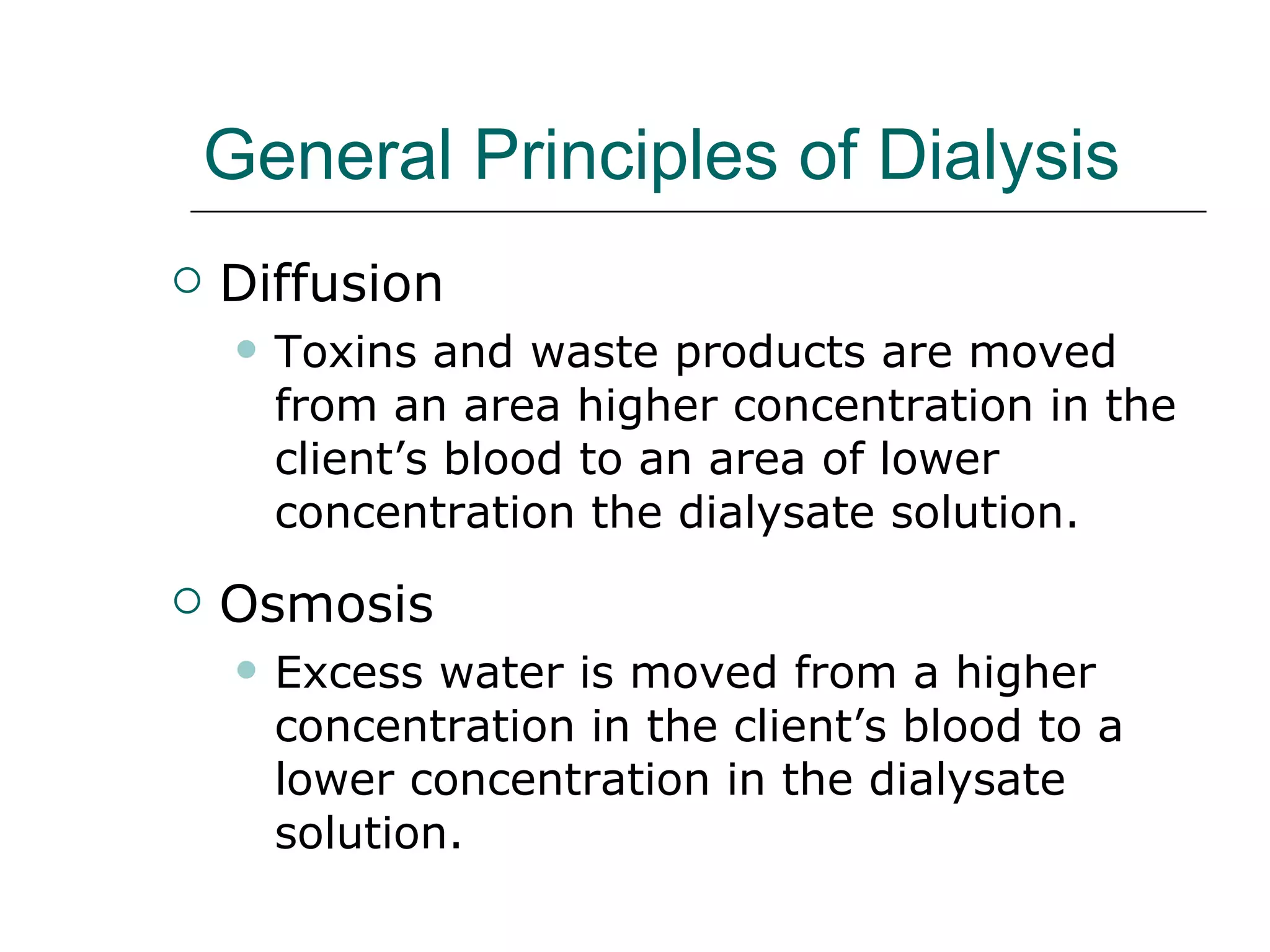 General Principles of Dialysis   Diffusion Toxins and waste products are moved from an area higher concentration in the client’s blood to an area of lower concentration the dialysate solution.  Osmosis  Excess water is moved from a higher concentration in the client’s blood to a lower concentration in the dialysate solution.  