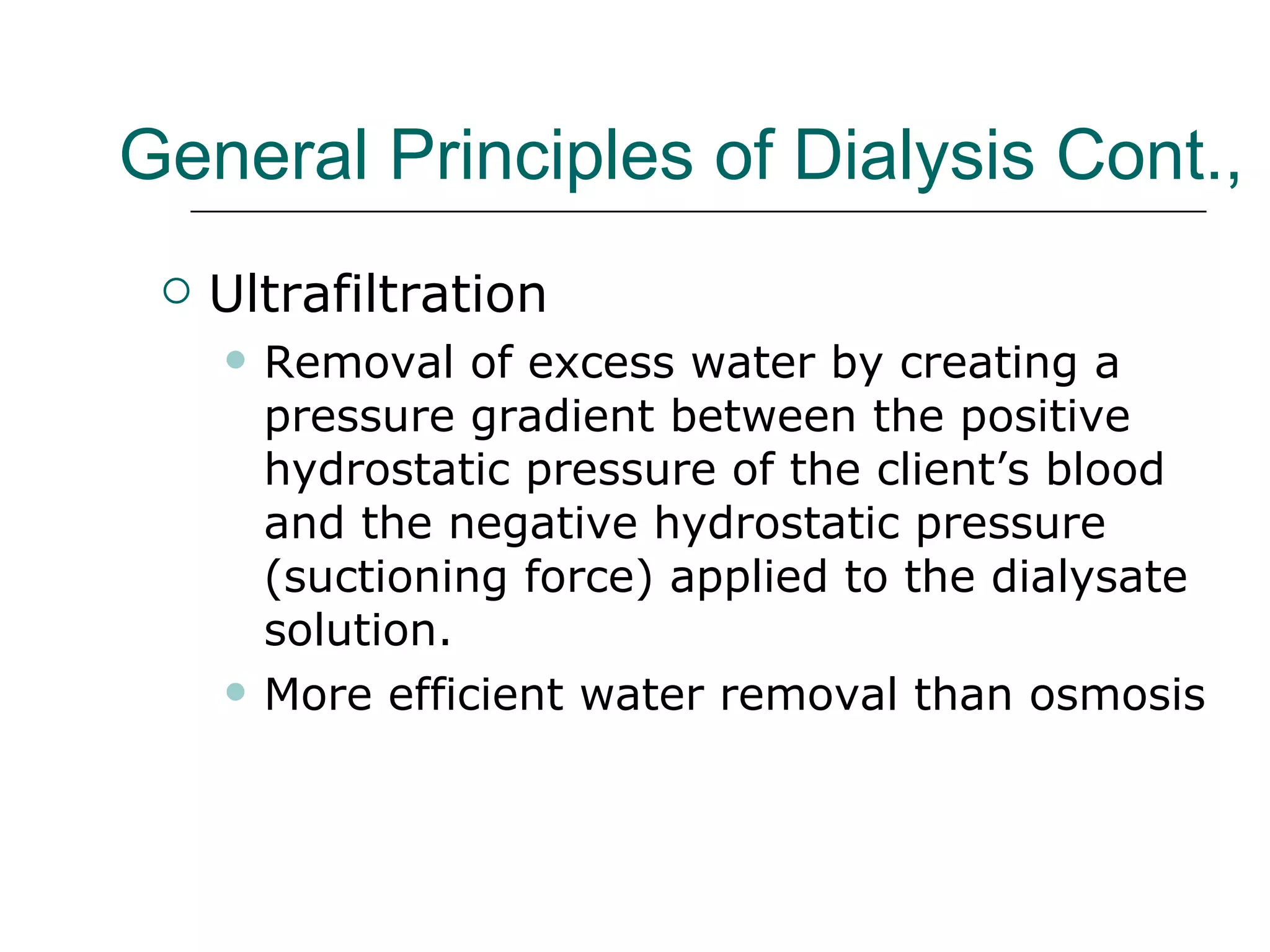 General Principles of Dialysis Cont.,   Ultrafiltration Removal of excess water by creating a pressure gradient between the positive hydrostatic pressure of the client’s blood and the negative hydrostatic pressure (suctioning force) applied to the dialysate solution.  More efficient water removal than osmosis  