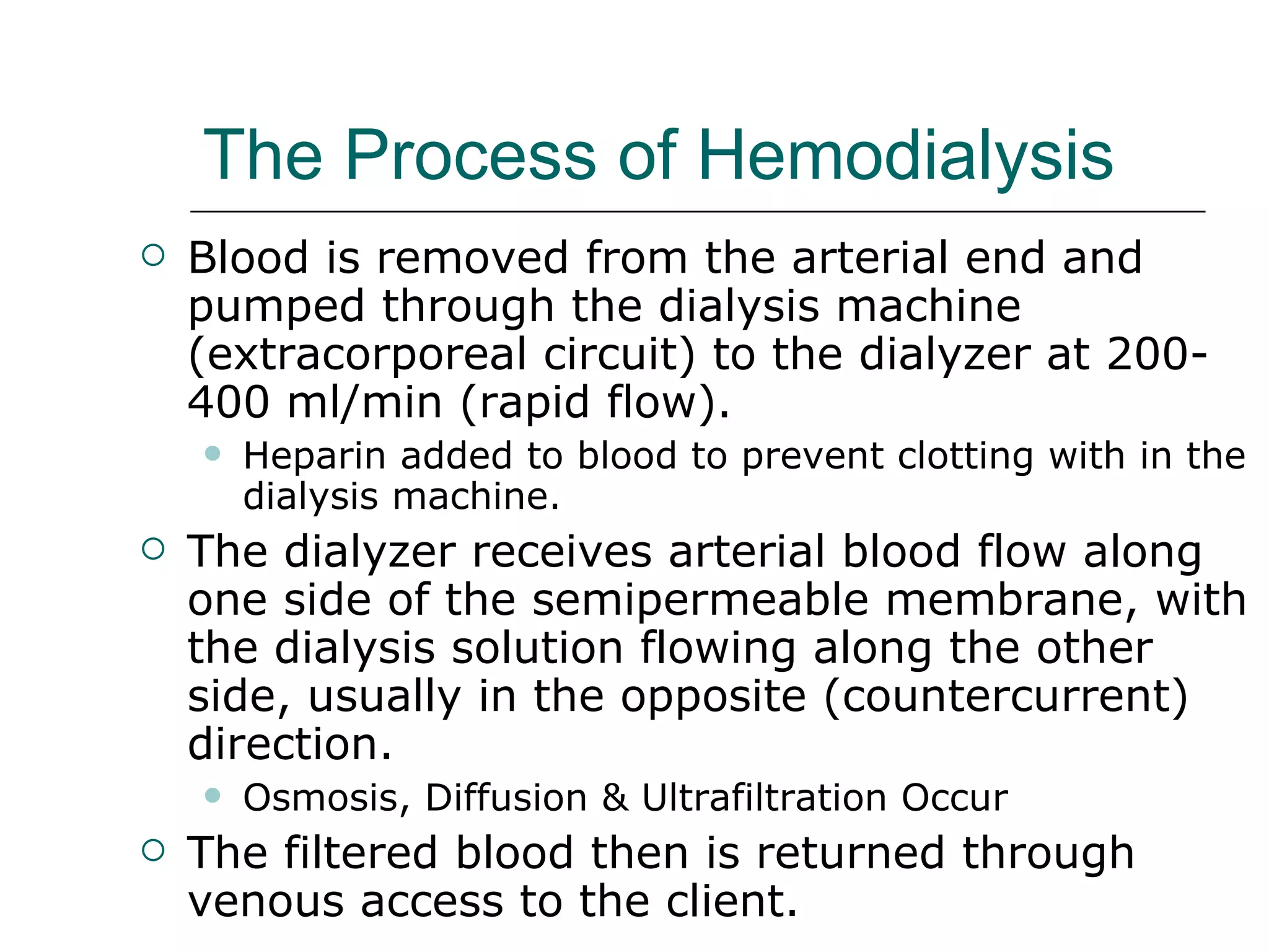 The Process of Hemodialysis   Blood is removed from the arterial end and pumped through the dialysis machine (extracorporeal circuit) to the dialyzer at 200- 400 ml/min (rapid flow).  Heparin added to blood to prevent clotting with in the dialysis machine.  The dialyzer receives arterial blood flow along one side of the semipermeable membrane, with the dialysis solution flowing along the other side, usually in the opposite (countercurrent) direction. Osmosis, Diffusion & Ultrafiltration Occur The filtered blood then is returned through venous access to the client.  