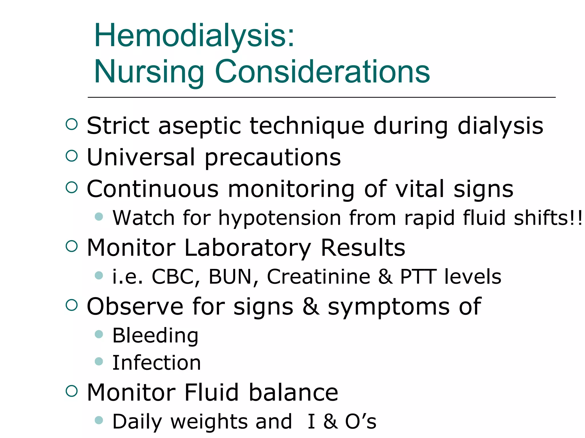 Hemodialysis:  Nursing Considerations   Strict aseptic technique during dialysis Universal precautions  Continuous monitoring of vital signs Watch for hypotension from rapid fluid shifts!! Monitor Laboratory Results  i.e. CBC, BUN, Creatinine & PTT levels  Observe for signs & symptoms of  Bleeding  Infection  Monitor Fluid balance  Daily weights and  I & O’s  
