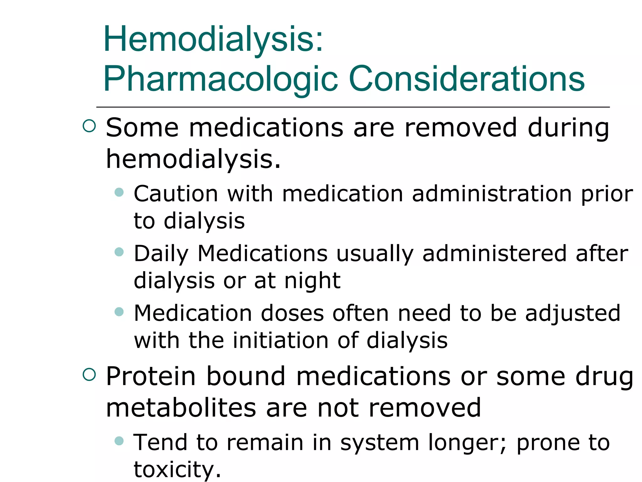 Hemodialysis: Pharmacologic Considerations   Some medications are removed during hemodialysis. Caution with medication administration prior to dialysis Daily Medications usually administered after dialysis or at night  Medication doses often need to be adjusted with the initiation of dialysis  Protein bound medications or some drug metabolites are not removed Tend to remain in system longer; prone to toxicity.  