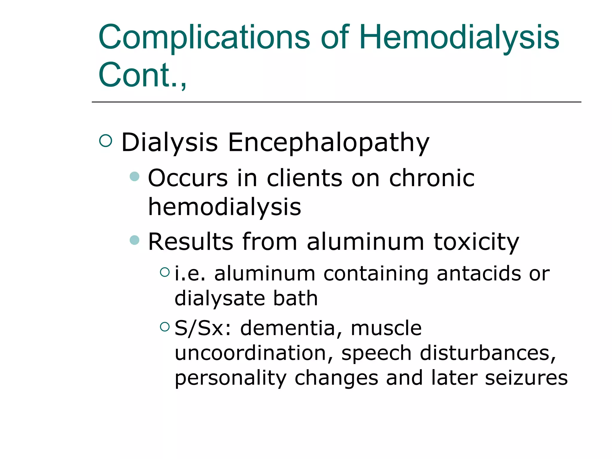 Complications of Hemodialysis Cont., Dialysis Encephalopathy  Occurs in clients on chronic hemodialysis Results from aluminum toxicity i.e. aluminum containing antacids or dialysate bath  S/Sx: dementia, muscle uncoordination, speech disturbances, personality changes and later seizures 
