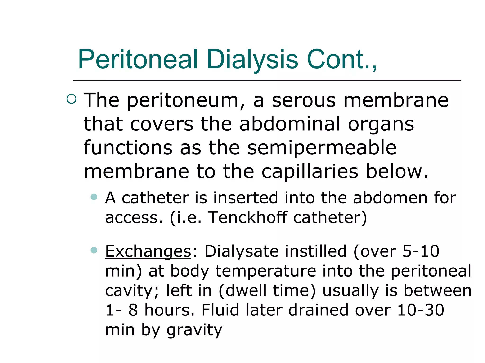 Peritoneal Dialysis Cont., The peritoneum, a serous membrane that covers the abdominal organs  functions as the semipermeable membrane to the capillaries below.  A catheter is inserted into the abdomen for access. (i.e. Tenckhoff catheter) Exchanges : Dialysate instilled (over 5-10 min) at body temperature into the peritoneal cavity; left in (dwell time) usually is between 1- 8 hours. Fluid later drained over 10-30 min by gravity 