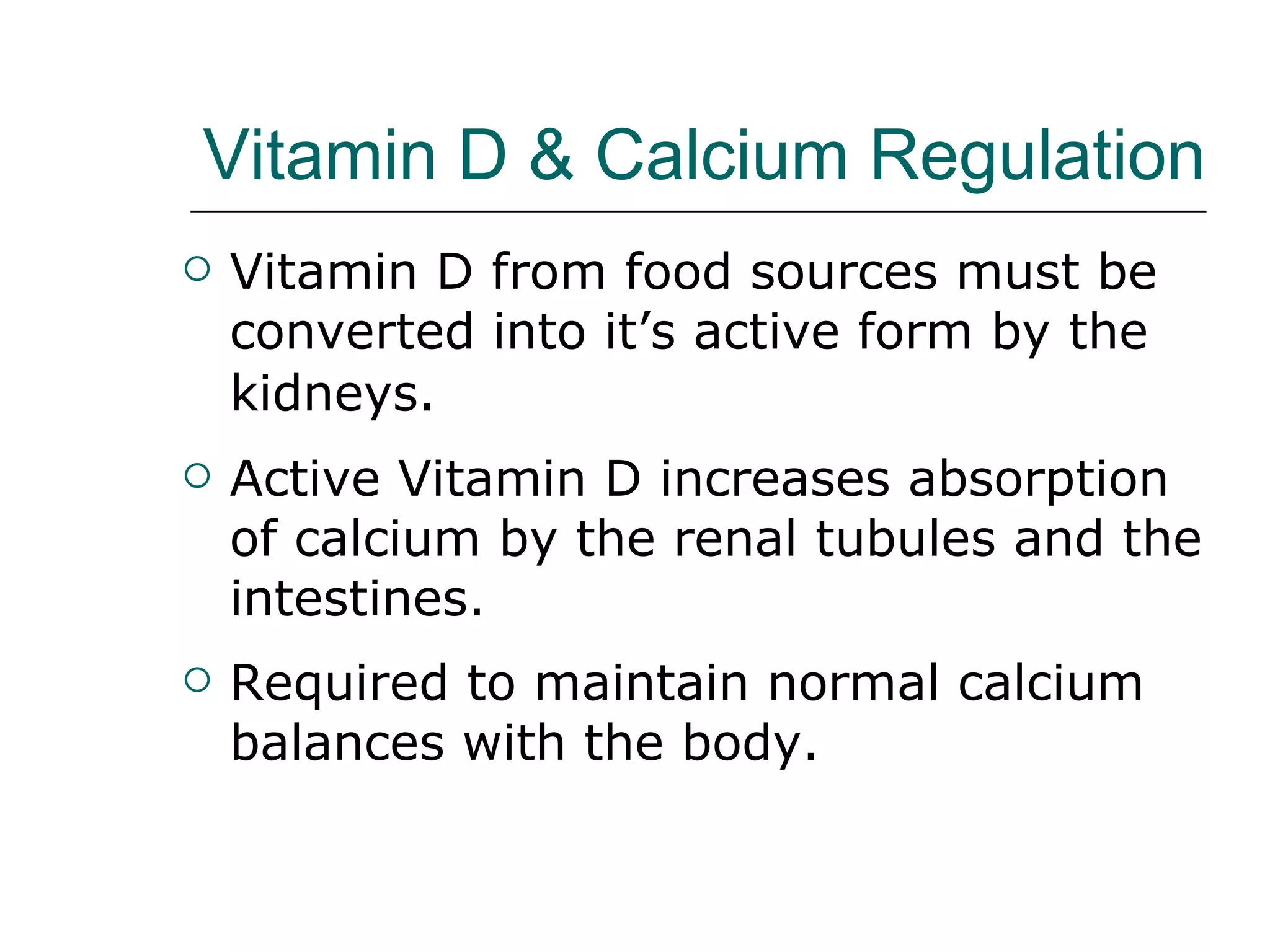 Vitamin D & Calcium Regulation   Vitamin D from food sources must be converted into it’s active form by the kidneys.   Active Vitamin D increases absorption of calcium by the renal tubules and the intestines. Required to maintain normal calcium balances with the body.  