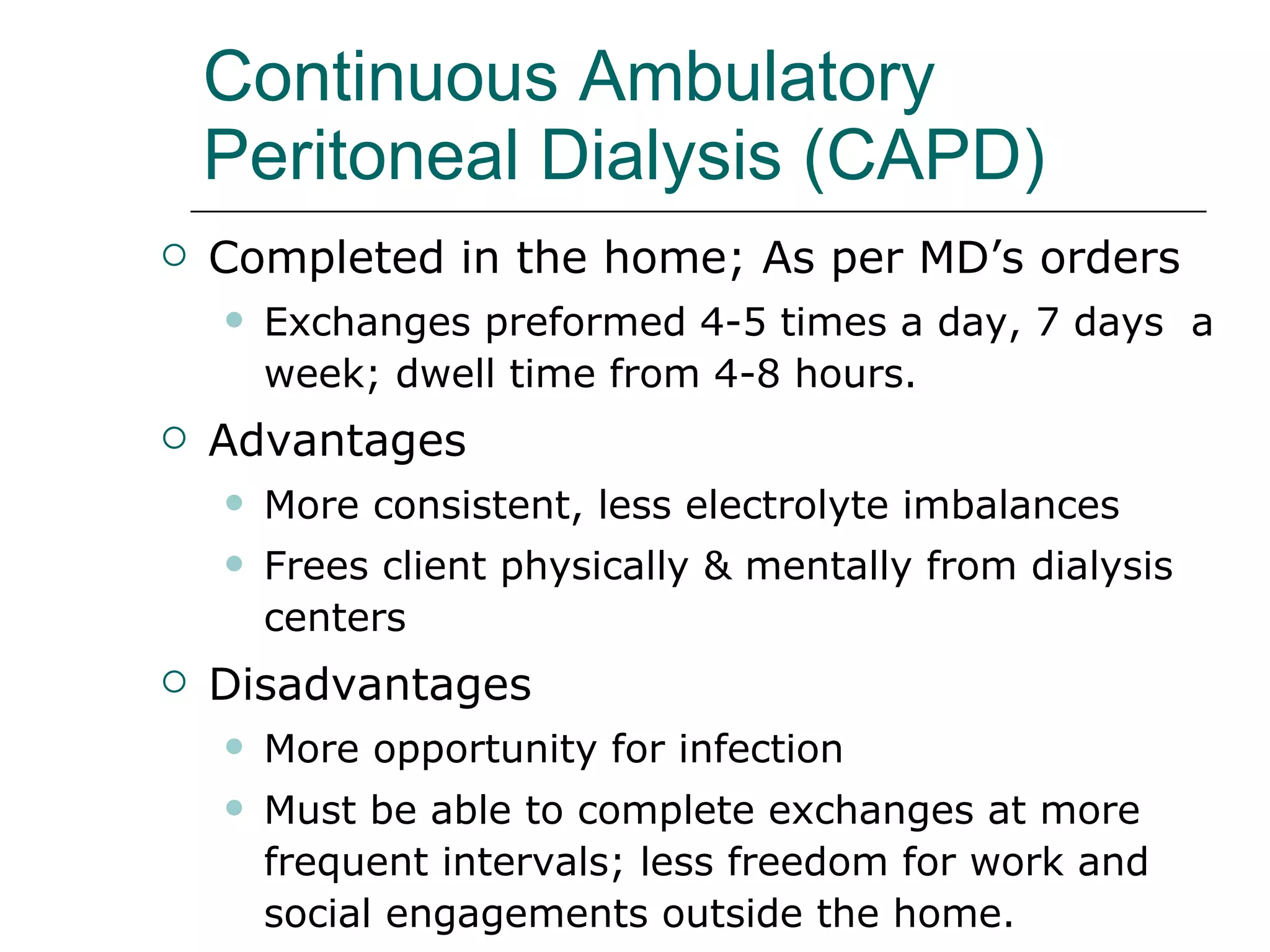 Continuous Ambulatory Peritoneal Dialysis (CAPD)   Completed in the home; As per MD’s orders  Exchanges preformed 4-5 times a day, 7 days  a week; dwell time from 4-8 hours.  Advantages More consistent, less electrolyte imbalances Frees client physically & mentally from dialysis centers   Disadvantages  More opportunity for infection  Must be able to complete exchanges at more frequent intervals; less freedom for work and  social engagements outside the home.  