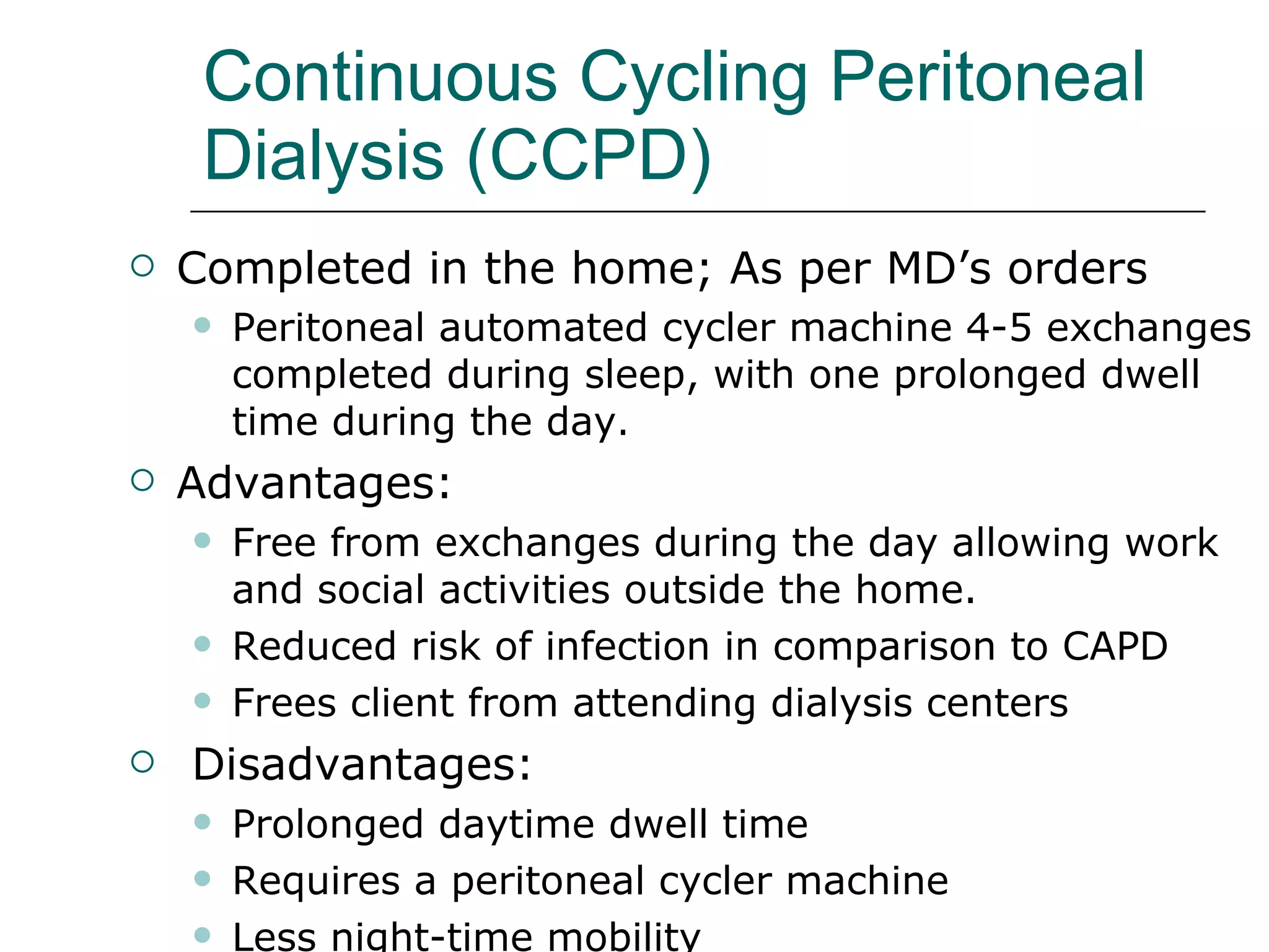 Continuous Cycling Peritoneal Dialysis (CCPD) Completed in the home; As per MD’s orders Peritoneal automated cycler machine 4-5 exchanges completed during sleep, with one prolonged dwell time during the day . Advantages:  Free from exchanges during the day allowing work and social activities outside the home. Reduced risk of infection in comparison to CAPD Frees client from attending dialysis centers Disadvantages:  Prolonged daytime dwell time Requires a peritoneal cycler machine  Less night-time mobility  
