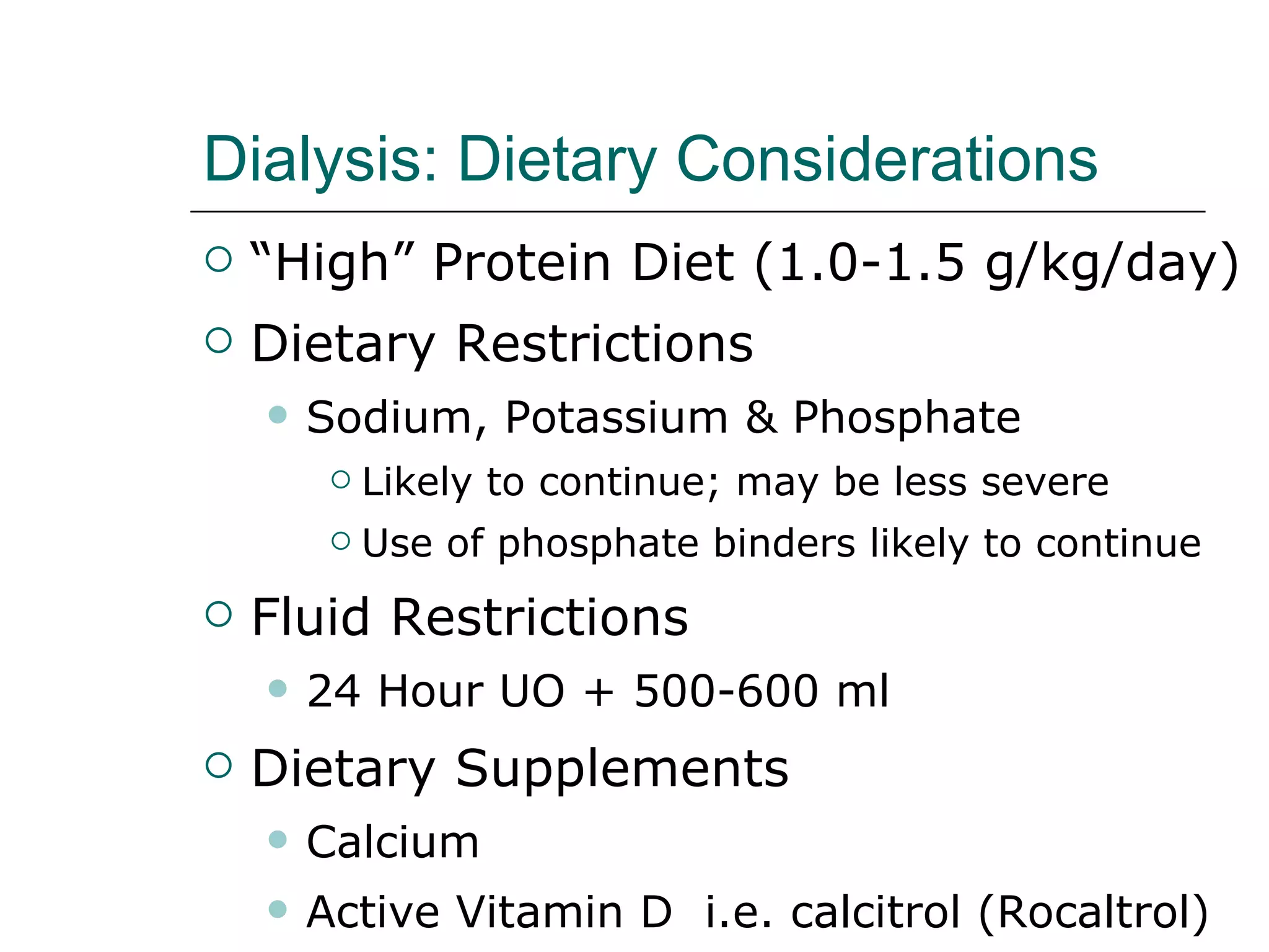 Dialysis: Dietary Considerations “High” Protein Diet (1.0-1.5 g/kg/day) Dietary Restrictions  Sodium, Potassium & Phosphate Likely to continue; may be less severe  Use of phosphate binders likely to continue Fluid Restrictions 24 Hour UO + 500-600 ml Dietary Supplements  Calcium Active Vitamin D  i.e. calcitrol (Rocaltrol) 