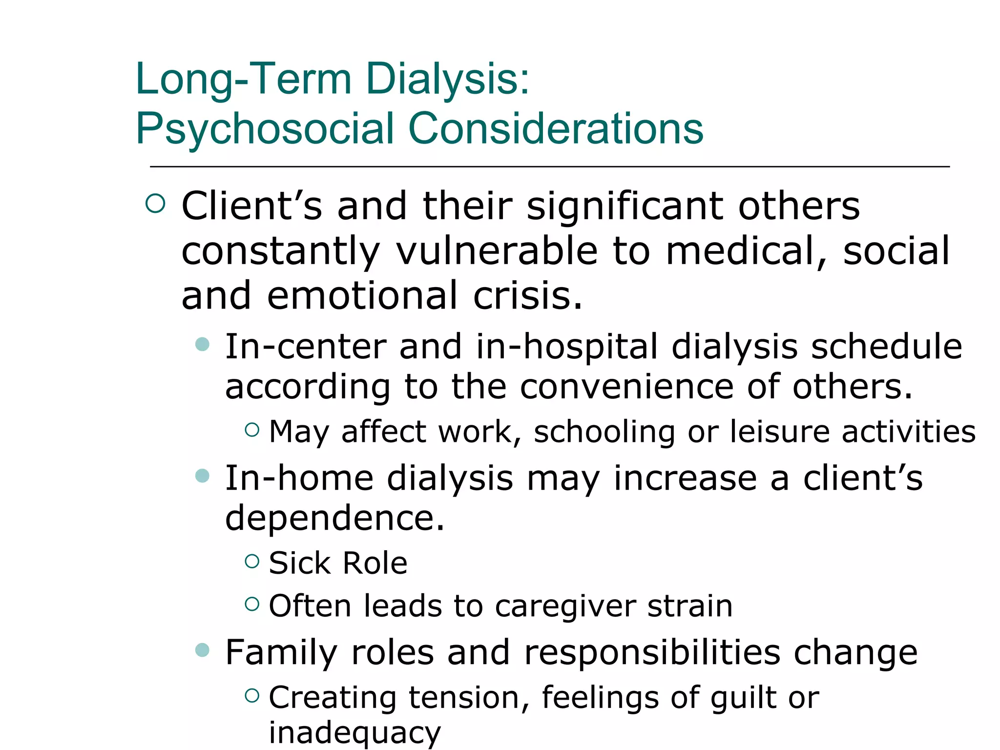 Long-Term Dialysis:  Psychosocial Considerations Client’s and their significant others constantly vulnerable to medical, social and emotional crisis. In-center and in-hospital dialysis schedule according to the convenience of others.  May affect work, schooling or leisure activities In-home dialysis may increase a client’s dependence. Sick Role  Often leads to caregiver strain  Family roles and responsibilities change  Creating tension, feelings of guilt or inadequacy 