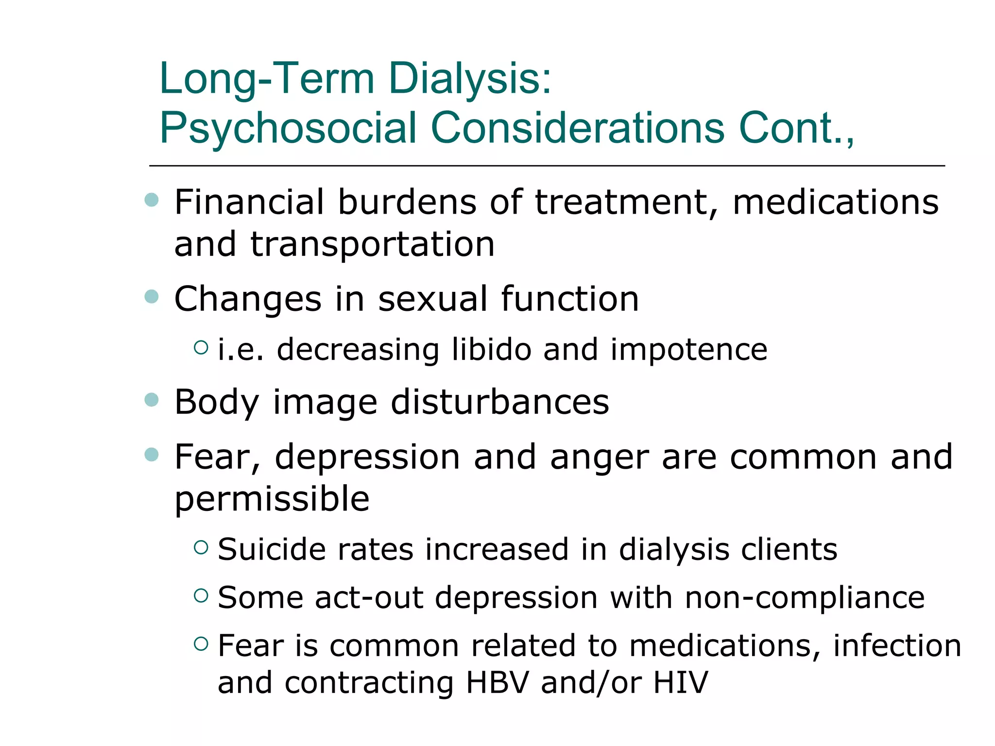 Long-Term Dialysis:  Psychosocial Considerations Cont.,  Financial burdens of treatment, medications and transportation Changes in sexual function i.e. decreasing libido and impotence  Body image disturbances  Fear, depression and anger are common and permissible Suicide rates increased in dialysis clients  Some act-out depression with non-compliance Fear is common related to medications, infection and contracting HBV and/or HIV  