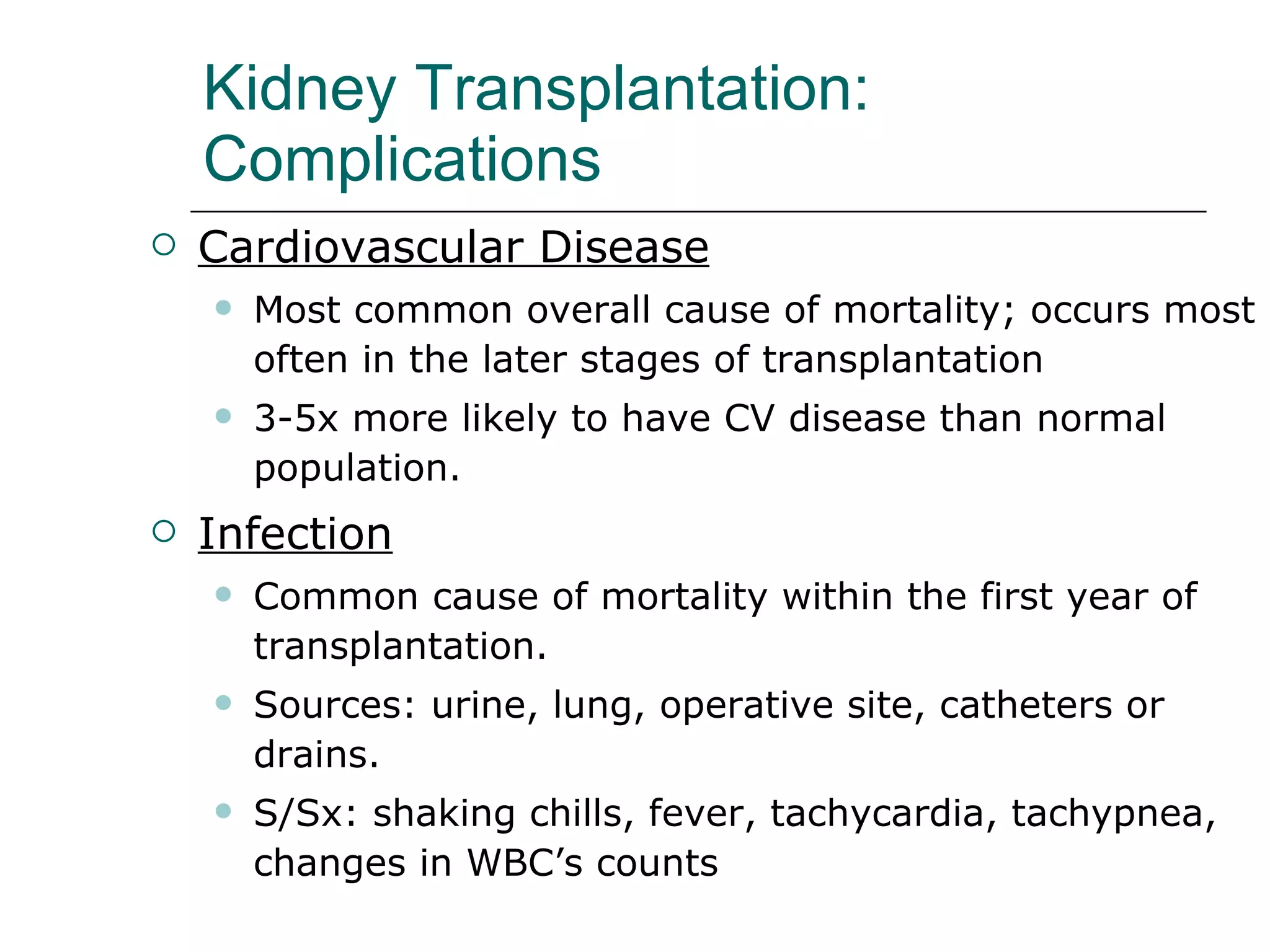 Kidney Transplantation:  Complications  Cardiovascular Disease Most common overall cause of mortality; occurs most often in the later stages of transplantation  3-5x more likely to have CV disease than normal population.  Infection Common cause of mortality within the first year of transplantation.  Sources: urine, lung, operative site, catheters or drains. S/Sx: shaking chills, fever, tachycardia, tachypnea, changes in WBC’s counts 
