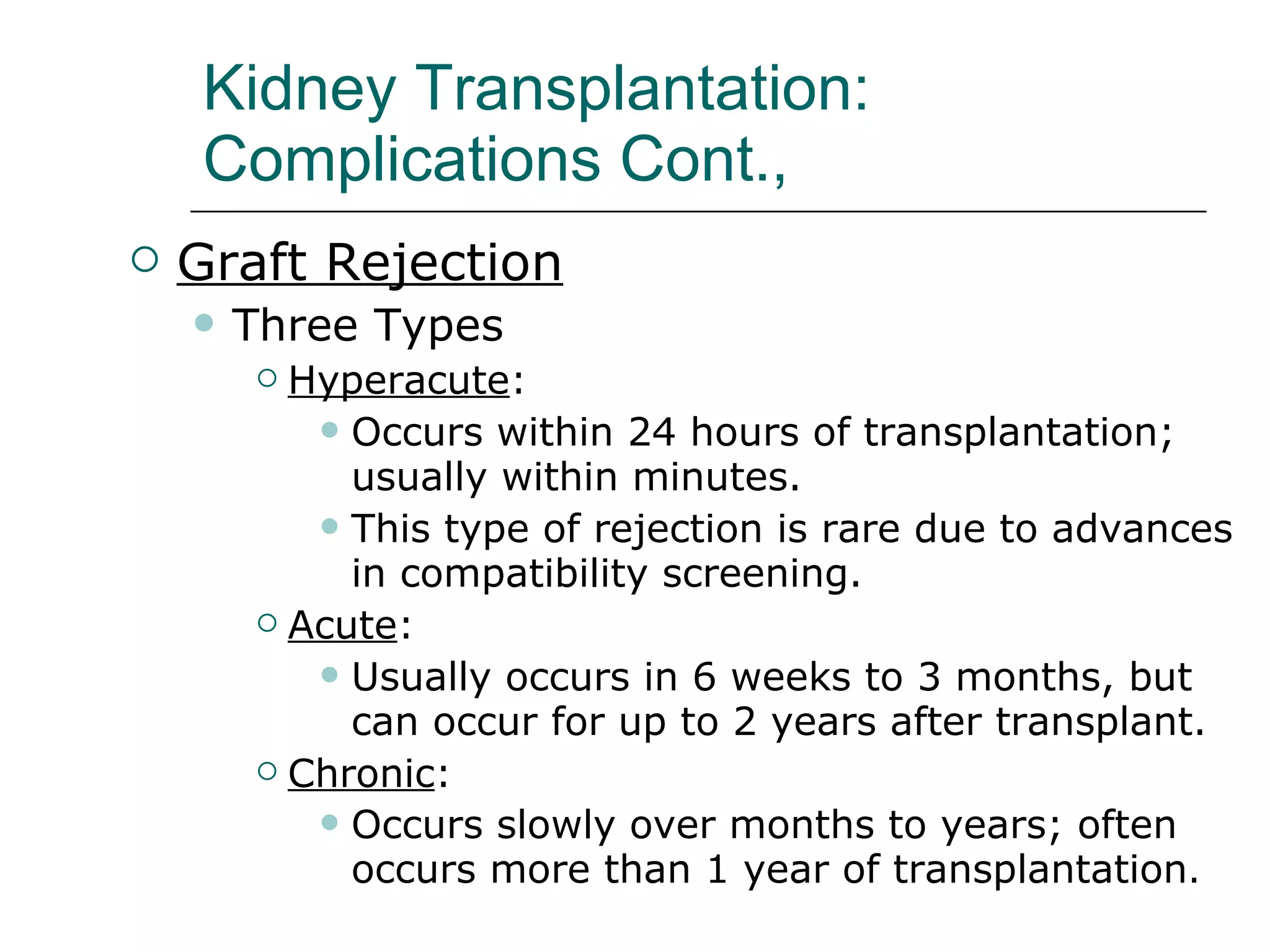 Kidney Transplantation:  Complications Cont.,  Graft Rejection   Three Types Hyperacute :  Occurs within 24 hours of transplantation; usually within minutes.  This type of rejection is rare due to advances in compatibility screening. Acute :  Usually occurs in 6 weeks to 3 months, but can occur for up to 2 years after transplant.  Chronic :  Occurs slowly over months to years; often occurs more than 1 year of transplantation . 