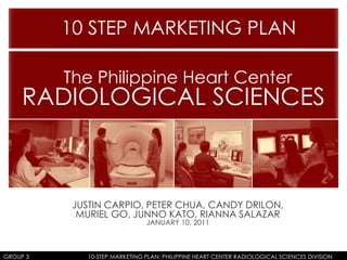10 STEP MARKETING PLAN  The Philippine Heart Center RADIOLOGICAL SCIENCES JUSTIN CARPIO, PETER CHUA, CANDY DRILON, MURIEL GO, JUNNO KATO, RIANNA SALAZAR JANUARY 10, 2011 GROUP 3		                    10-STEP MARKETING PLAN: PHILIPPINE HEART CENTER RADIOLOGICAL SCIENCES DIVISION 
