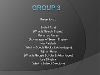 Presentors ..

             Syahril Aizat
        (What is Search Engine)
           Mohamad Aiman
   (Advantages of Search Engine)
             Nur Fatehah
 (What is Google Books & Advantages)
            Najihah Hana
(What is Google Scholar & Advantages)
             Lea Ellisyhia
      (What is Subject Directory)
 
