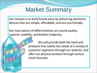 Market Summary Our mission is to build brand value by delivering electronic devices that are simple, affordable, and are eco-friendly.  Our main points of differentiation are sound quality, superior usability, and battery longevity. We will provide both the hard and soft  products that satisfy the needs of a variety of  customer segments through our website, and  offer our physical product through various  retail channels. 