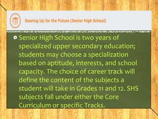 Senior High School is two years of 
specialized upper secondary education; 
students may choose a specialization 
based on aptitude, interests, and school 
capacity. The choice of career track will 
define the content of the subjects a 
student will take in Grades 11 and 12. SHS 
subjects fall under either the Core 
Curriculum or specific Tracks. 
 