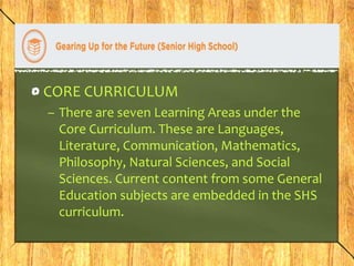 CORE CURRICULUM 
– There are seven Learning Areas under the 
Core Curriculum. These are Languages, 
Literature, Communication, Mathematics, 
Philosophy, Natural Sciences, and Social 
Sciences. Current content from some General 
Education subjects are embedded in the SHS 
curriculum. 
 
