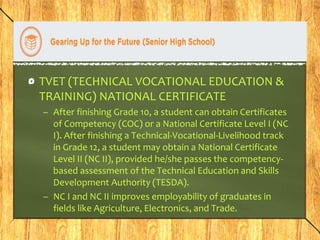 TVET (TECHNICAL VOCATIONAL EDUCATION & 
TRAINING) NATIONAL CERTIFICATE 
– After finishing Grade 10, a student can obtain Certificates 
of Competency (COC) or a National Certificate Level I (NC 
I). After finishing a Technical-Vocational-Livelihood track 
in Grade 12, a student may obtain a National Certificate 
Level II (NC II), provided he/she passes the competency-based 
assessment of the Technical Education and Skills 
Development Authority (TESDA). 
– NC I and NC II improves employability of graduates in 
fields like Agriculture, Electronics, and Trade. 
 