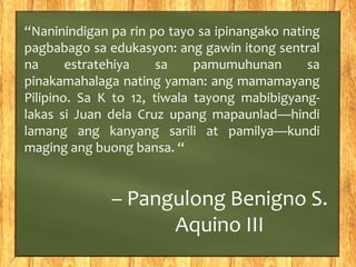 “Naninindigan pa rin po tayo sa ipinangako nating 
pagbabago sa edukasyon: ang gawin itong sentral 
na estratehiya sa pamumuhunan sa 
pinakamahalaga nating yaman: ang mamamayang 
Pilipino. Sa K to 12, tiwala tayong mabibigyang-lakas 
si Juan dela Cruz upang mapaunlad—hindi 
lamang ang kanyang sarili at pamilya—kundi 
maging ang buong bansa. “ 
– Pangulong Benigno S. 
Aquino III 
 