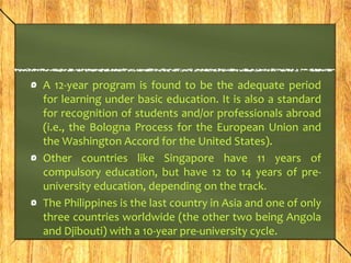 A 12-year program is found to be the adequate period 
for learning under basic education. It is also a standard 
for recognition of students and/or professionals abroad 
(i.e., the Bologna Process for the European Union and 
the Washington Accord for the United States). 
Other countries like Singapore have 11 years of 
compulsory education, but have 12 to 14 years of pre-university 
education, depending on the track. 
The Philippines is the last country in Asia and one of only 
three countries worldwide (the other two being Angola 
and Djibouti) with a 10-year pre-university cycle. 
 
