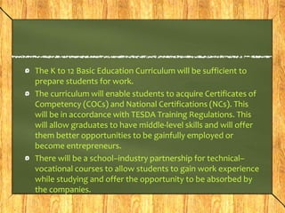 The K to 12 Basic Education Curriculum will be sufficient to 
prepare students for work. 
The curriculum will enable students to acquire Certificates of 
Competency (COCs) and National Certifications (NCs). This 
will be in accordance with TESDA Training Regulations. This 
will allow graduates to have middle-level skills and will offer 
them better opportunities to be gainfully employed or 
become entrepreneurs. 
There will be a school–industry partnership for technical– 
vocational courses to allow students to gain work experience 
while studying and offer the opportunity to be absorbed by 
the companies. 
 