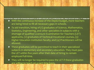 With the continuous increase of the DepEd budget, more teachers 
are being hired to fill all necessary gaps in schools. 
To aid transition, hiring of (1) graduates of Science, Mathematics, 
Statistics, Engineering, and other specialists in subjects with a 
shortage of qualified Licensure Examination for Teachers (LET) 
applicants, (2) graduates of Technical-Vocational courses, (3) 
Higher Education Institution faculty, and (4) Practitioners will be 
allowed. 
These graduates will be permitted to teach in their specialized 
subjects in elementary and secondary education. They must pass 
the LET within five years after their date of hiring to remain 
employed full-time. 
They will no longer be required to pass the LET if these graduates 
are willing to teach on a part-time basis. 
 