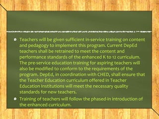 Teachers will be given sufficient in-service training on content 
and pedagogy to implement this program. Current DepEd 
teachers shall be retrained to meet the content and 
performance standards of the enhanced K to 12 curriculum. 
The pre-service education training for aspiring teachers will 
also be modified to conform to the requirements of the 
program. DepEd, in coordination with CHED, shall ensure that 
the Teacher Education curriculum offered in Teacher 
Education Institutions will meet the necessary quality 
standards for new teachers. 
Training of teachers will follow the phased-in introduction of 
the enhanced curriculum. 
 