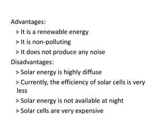 Advantages:
> It is a renewable energy
> It is non-polluting
> It does not produce any noise
Disadvantages:
> Solar energy is highly diffuse
> Currently, the efficiency of solar cells is very
less
> Solar energy is not available at night
> Solar cells are very expensive