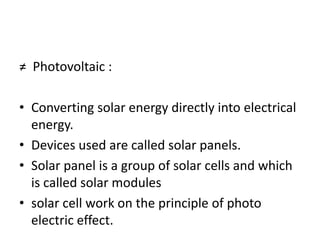 ≠ Photovoltaic :
• Converting solar energy directly into electrical
energy.
• Devices used are called solar panels.
• Solar panel is a group of solar cells and which
is called solar modules
• solar cell work on the principle of photo
electric effect.