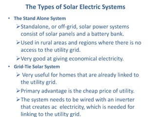 The Types of Solar Electric Systems
• The Stand Alone System
Standalone, or off-grid, solar power systems
consist of solar panels and a battery bank.
Used in rural areas and regions where there is no
access to the utility grid.
Very good at giving economical electricity.
• Grid-Tie Solar System
Very useful for homes that are already linked to
the utility grid.
Primary advantage is the cheap price of utility.
The system needs to be wired with an inverter
that creates ac electricity, which is needed for
linking to the utility grid.