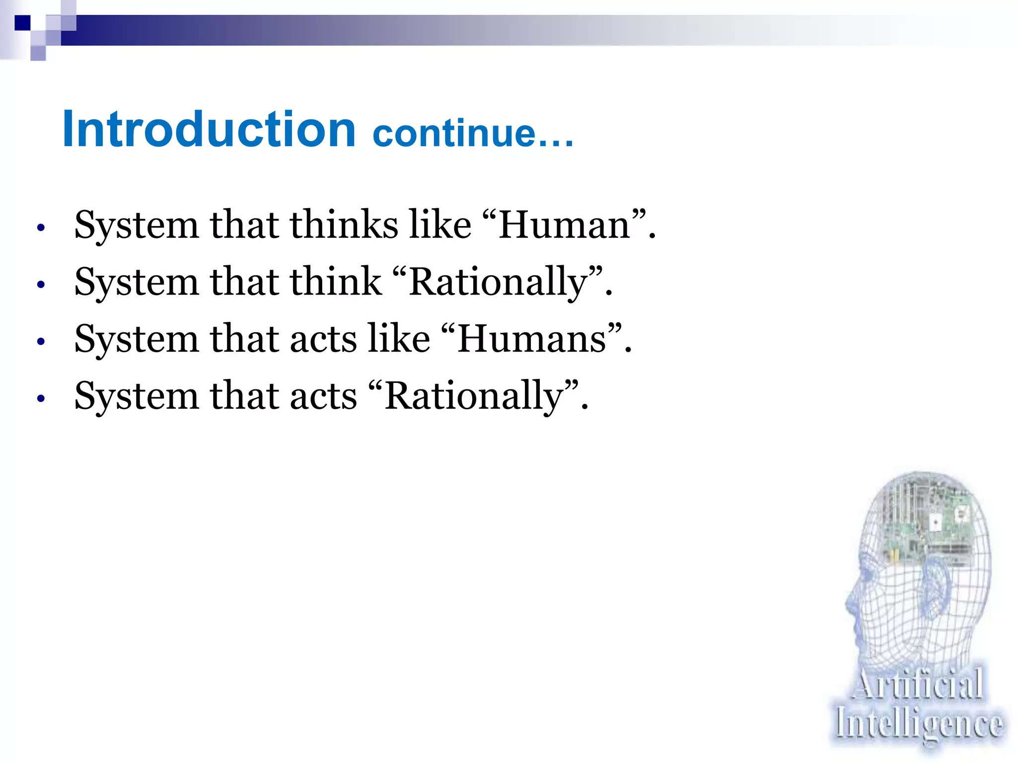 Introduction continue…
• System that thinks like “Human”.
• System that think “Rationally”.
• System that acts like “Humans”.
• System that acts “Rationally”.
 