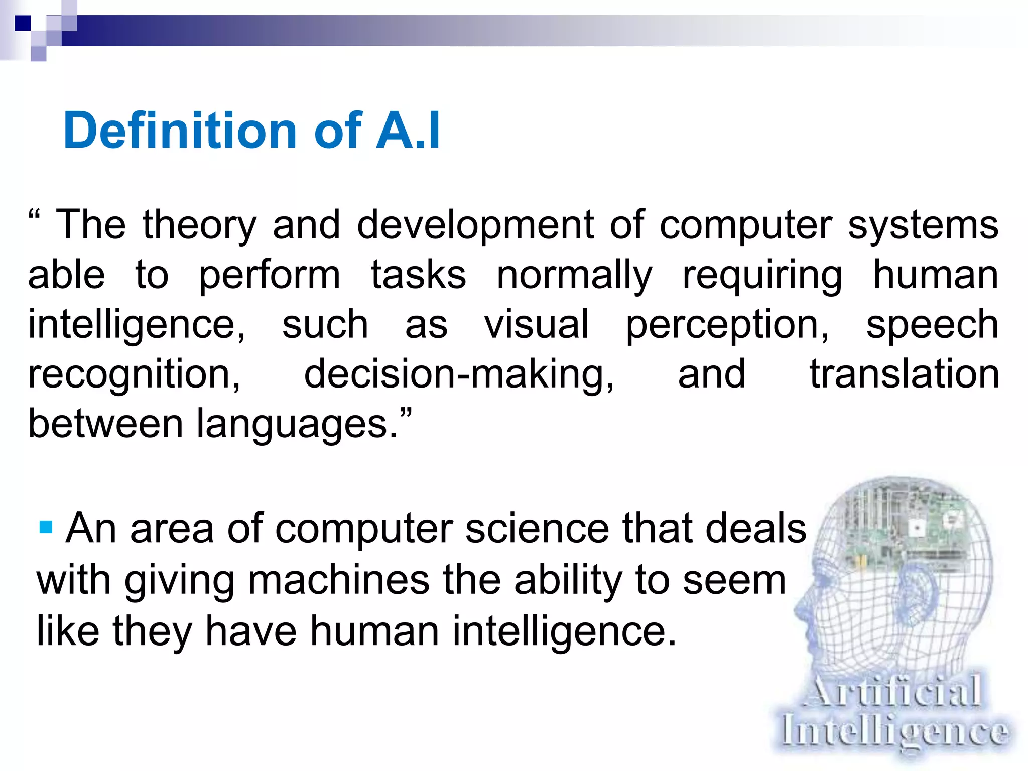 Definition of A.I
“ The theory and development of computer systems
able to perform tasks normally requiring human
intelligence, such as visual perception, speech
recognition, decision-making, and translation
between languages.”
 An area of computer science that deals
with giving machines the ability to seem
like they have human intelligence.
 