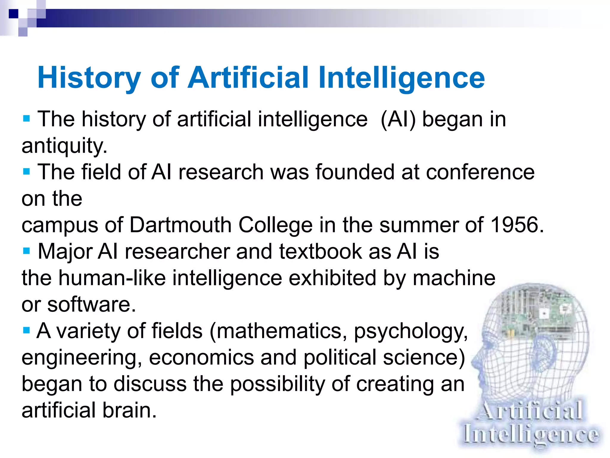 History of Artificial Intelligence
 The history of artificial intelligence (AI) began in
antiquity.
 The field of AI research was founded at conference
on the
campus of Dartmouth College in the summer of 1956.
 Major AI researcher and textbook as AI is
the human-like intelligence exhibited by machine
or software.
 A variety of fields (mathematics, psychology,
engineering, economics and political science)
began to discuss the possibility of creating an
artificial brain.
 
