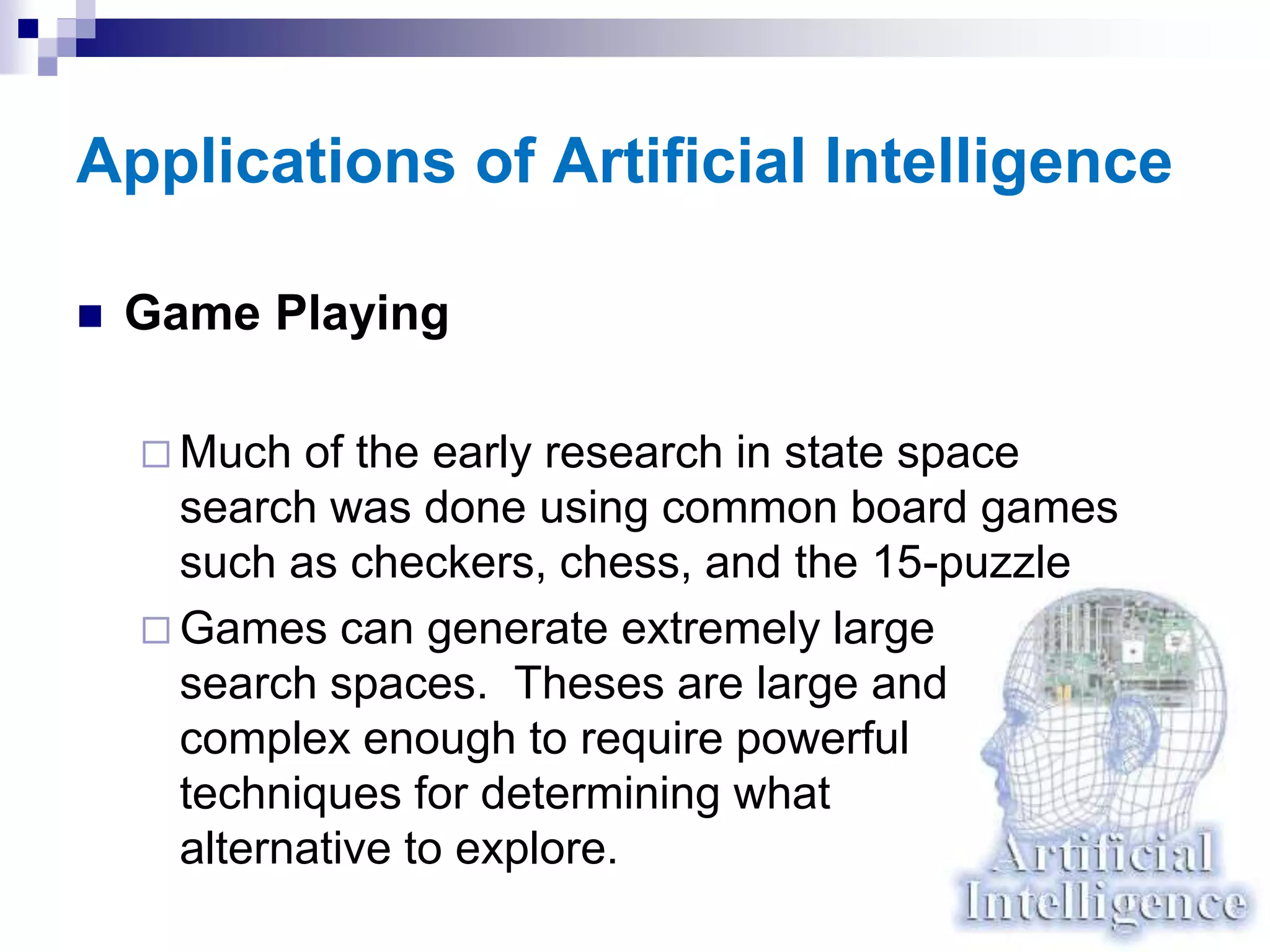 Applications of Artificial Intelligence
 Game Playing
 Much of the early research in state space
search was done using common board games
such as checkers, chess, and the 15-puzzle
 Games can generate extremely large
search spaces. Theses are large and
complex enough to require powerful
techniques for determining what
alternative to explore.
 