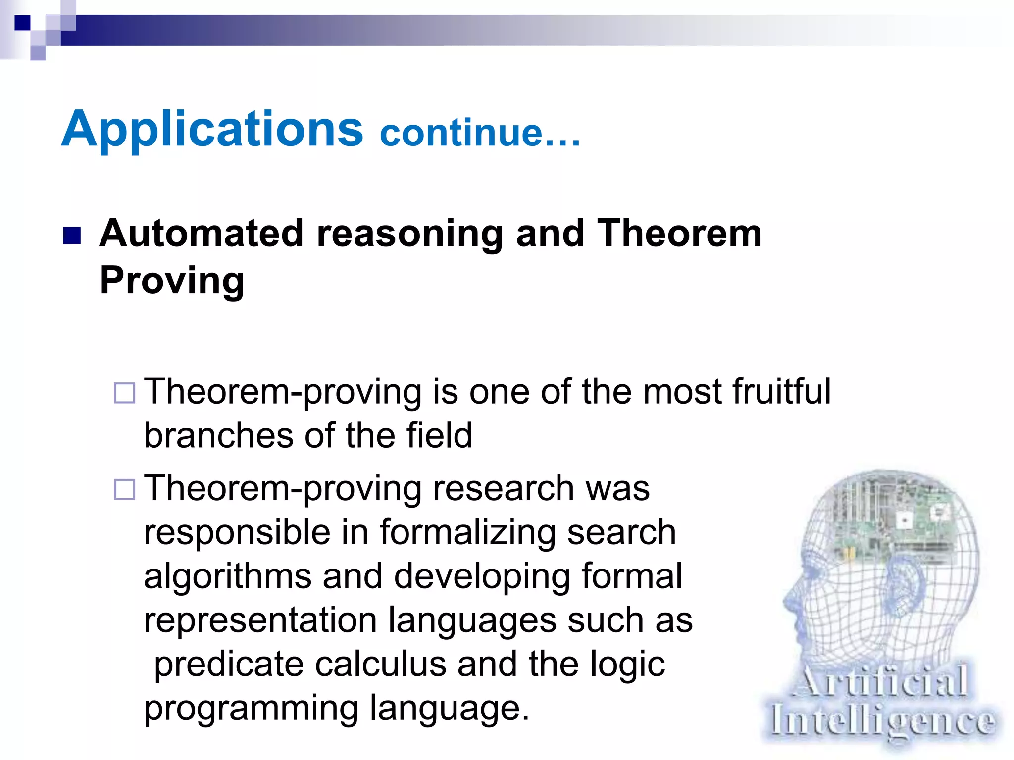 Applications continue…
 Automated reasoning and Theorem
Proving
 Theorem-proving is one of the most fruitful
branches of the field
 Theorem-proving research was
responsible in formalizing search
algorithms and developing formal
representation languages such as
predicate calculus and the logic
programming language.
 