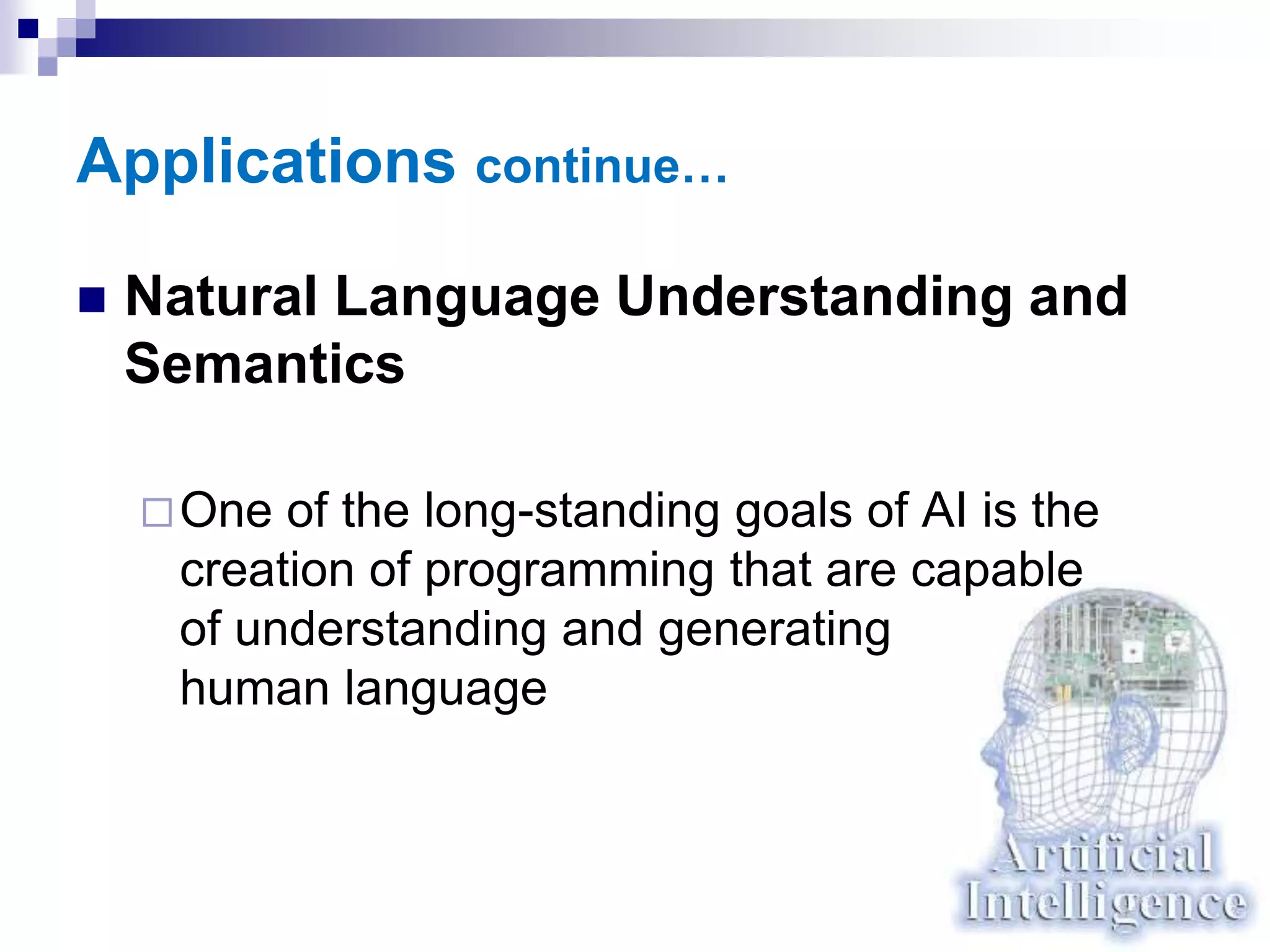 Applications continue…
 Natural Language Understanding and
Semantics
One of the long-standing goals of AI is the
creation of programming that are capable
of understanding and generating
human language
 