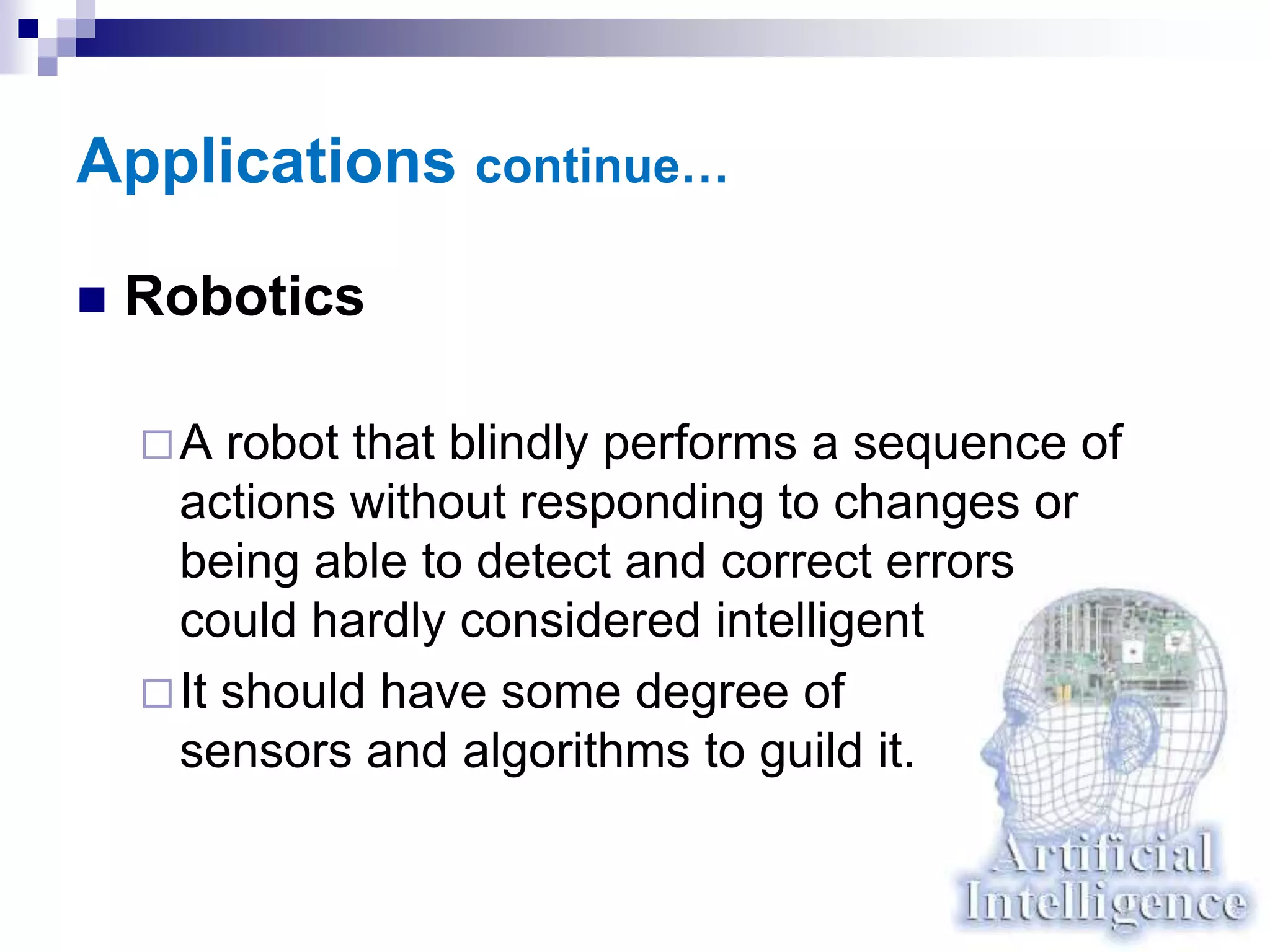 Applications continue…
 Robotics
A robot that blindly performs a sequence of
actions without responding to changes or
being able to detect and correct errors
could hardly considered intelligent
It should have some degree of
sensors and algorithms to guild it.
 