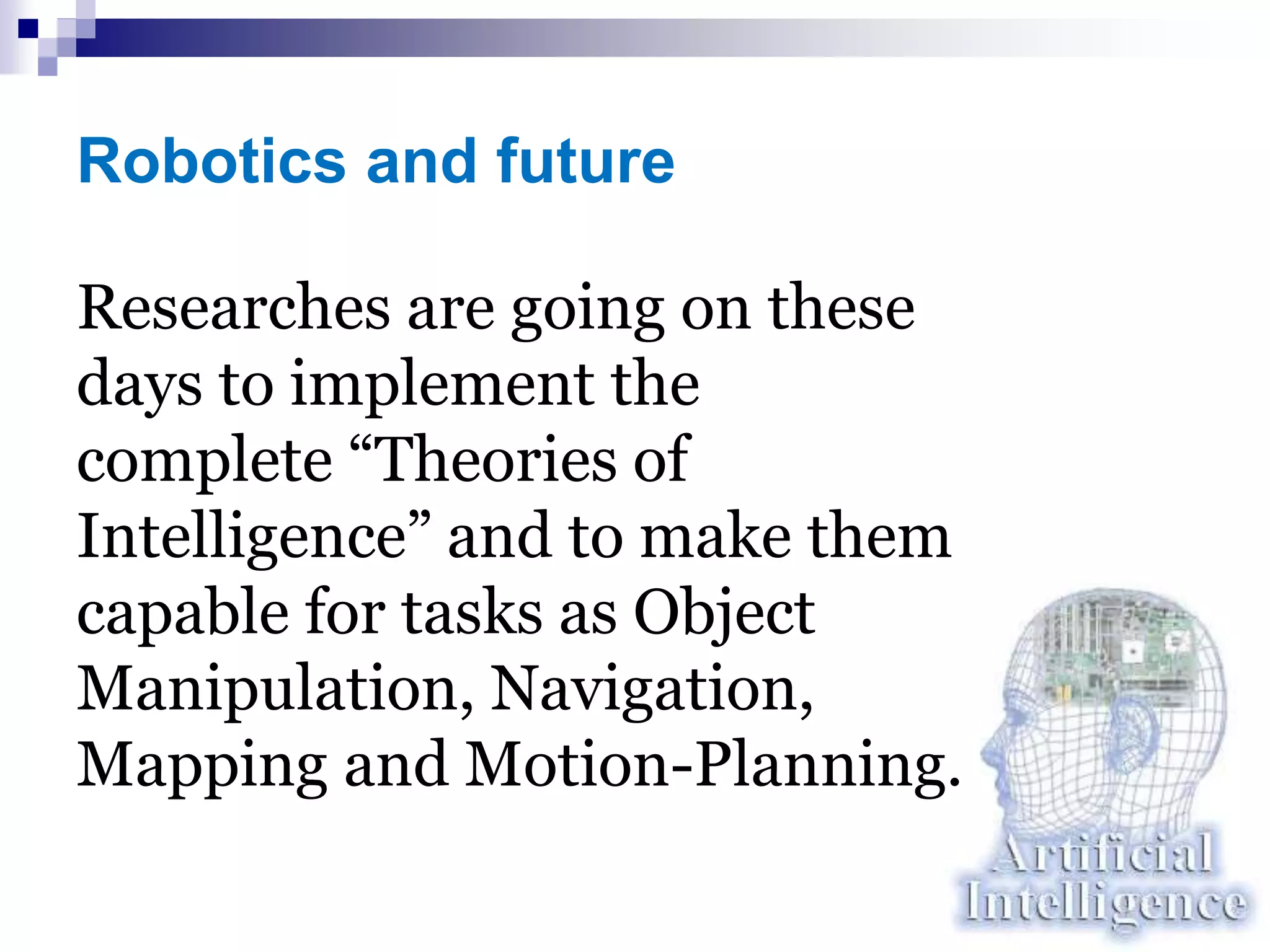 Robotics and future
Researches are going on these
days to implement the
complete “Theories of
Intelligence” and to make them
capable for tasks as Object
Manipulation, Navigation,
Mapping and Motion-Planning.
 
