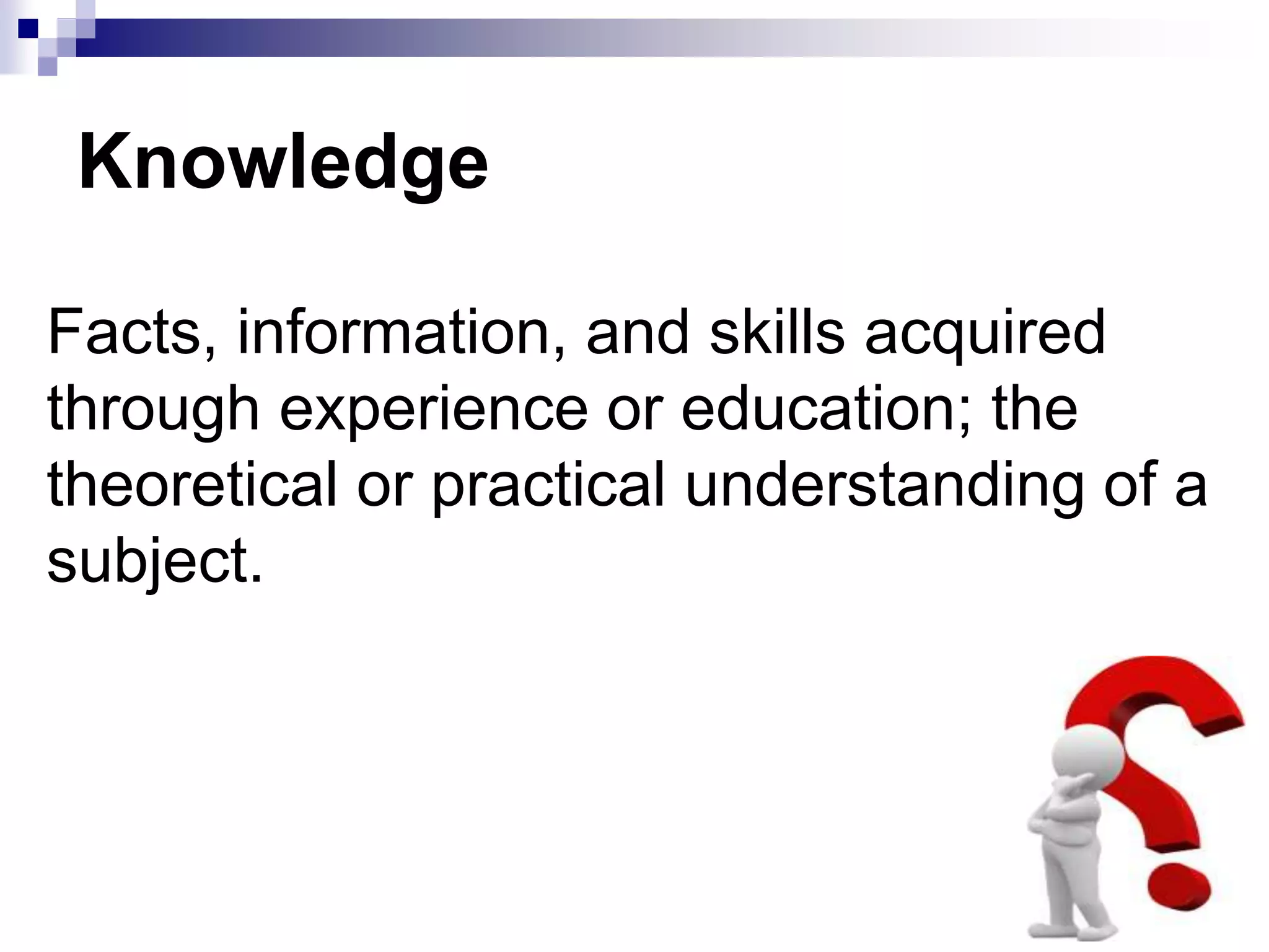 Knowledge
Facts, information, and skills acquired
through experience or education; the
theoretical or practical understanding of a
subject.
 